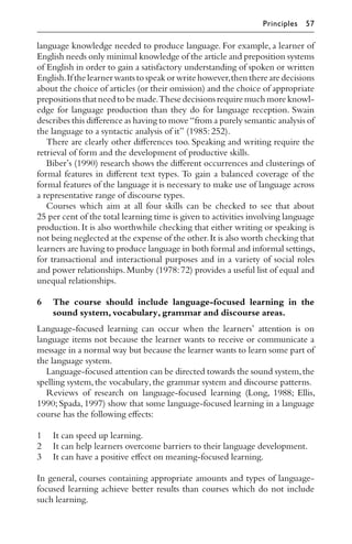 language knowledge needed to produce language. For example, a learner of
English needs only minimal knowledge of the article and preposition systems
of English in order to gain a satisfactory understanding of spoken or written
English.If the learner wants to speak or write however,then there are decisions
about the choice of articles (or their omission) and the choice of appropriate
prepositions that need to be made.These decisions require much more knowl-
edge for language production than they do for language reception. Swain
describes this diﬀerence as having to move “from a purely semantic analysis of
the language to a syntactic analysis of it” (1985:252).
There are clearly other diﬀerences too. Speaking and writing require the
retrieval of form and the development of productive skills.
Biber’s (1990) research shows the diﬀerent occurrences and clusterings of
formal features in diﬀerent text types. To gain a balanced coverage of the
formal features of the language it is necessary to make use of language across
a representative range of discourse types.
Courses which aim at all four skills can be checked to see that about
25 per cent of the total learning time is given to activities involving language
production. It is also worthwhile checking that either writing or speaking is
not being neglected at the expense of the other.It is also worth checking that
learners are having to produce language in both formal and informal settings,
for transactional and interactional purposes and in a variety of social roles
and power relationships.Munby (1978:72) provides a useful list of equal and
unequal relationships.
6 The course should include language-focused learning in the
sound system,vocabulary,grammar and discourse areas.
Language-focused learning can occur when the learners’ attention is on
language items not because the learner wants to receive or communicate a
message in a normal way but because the learner wants to learn some part of
the language system.
Language-focused attention can be directed towards the sound system,the
spelling system,the vocabulary,the grammar system and discourse patterns.
Reviews of research on language-focused learning (Long, 1988; Ellis,
1990; Spada, 1997) show that some language-focused learning in a language
course has the following eﬀects:
1 It can speed up learning.
2 It can help learners overcome barriers to their language development.
3 It can have a positive eﬀect on meaning-focused learning.
In general, courses containing appropriate amounts and types of language-
focused learning achieve better results than courses which do not include
such learning.
Principles 57
 