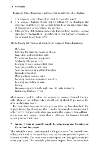 Language-focused learning requires certain conditions to be eﬀective.
1 The language features focused on must be reasonably simple.
2 The language features should not be inﬂuenced by developmental
sequences or, if they are, the learners should be at the appropriate stage
of development to beneﬁt from the attention.
3 If the purpose of the learning is to make learning from meaning-focused
input more eﬀective, then it is suﬃcient to raise learners’ awareness of
the item and its use (Ellis,1995).
The following activities are all examples of language-focused learning:
Dictation
Listening for particular words or phrases
Repetition and substitution drills
Memorizing dialogues and poems
Analysing cohesive devices
Learning to guess from context clues
Sentence-completion activities
Sentence combining and transformation
Guided composition
Distinguishing minimal pairs
Focusing on sounds,intonation and stress
Learning vocabulary on cards
Parsing
Re-arranging words in the right order to make sentences
Getting feedback on errors
Most courses need to reduce the amount of language-focused learning
rather than increase it. Generally it should take up about 25 per cent of the
time in a language course.
For most items, language-focused practice does not lead directly to the
implicit knowledge of language that is needed for normal communication.It
is therefore very important in a language course that language-focused learn-
ing is seen as a support rather than a substitute for learning through
meaning-focused activities.
7 As much time as possible should be spent using and focusing on
the second language.
This principle is based on the research ﬁnding that one of the best indicators
of how much will be learned is how long the learners spend on appropriate
learning activities. The more time learners spend on language learning, the
more they learn. The principle gains some support from the correlation
58 Principles
 