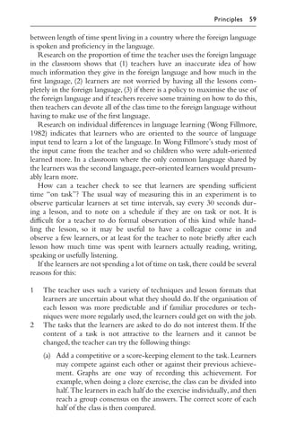 between length of time spent living in a country where the foreign language
is spoken and proﬁciency in the language.
Research on the proportion of time the teacher uses the foreign language
in the classroom shows that (1) teachers have an inaccurate idea of how
much information they give in the foreign language and how much in the
ﬁrst language, (2) learners are not worried by having all the lessons com-
pletely in the foreign language, (3) if there is a policy to maximise the use of
the foreign language and if teachers receive some training on how to do this,
then teachers can devote all of the class time to the foreign language without
having to make use of the ﬁrst language.
Research on individual diﬀerences in language learning (Wong Fillmore,
1982) indicates that learners who are oriented to the source of language
input tend to learn a lot of the language. In Wong Fillmore’s study most of
the input came from the teacher and so children who were adult-oriented
learned more. In a classroom where the only common language shared by
the learners was the second language,peer-oriented learners would presum-
ably learn more.
How can a teacher check to see that learners are spending suﬃcient
time “on task”? The usual way of measuring this in an experiment is to
observe particular learners at set time intervals, say every 30 seconds dur-
ing a lesson, and to note on a schedule if they are on task or not. It is
diﬃcult for a teacher to do formal observation of this kind while hand-
ling the lesson, so it may be useful to have a colleague come in and
observe a few learners, or at least for the teacher to note brieﬂy after each
lesson how much time was spent with learners actually reading, writing,
speaking or usefully listening.
If the learners are not spending a lot of time on task,there could be several
reasons for this:
1 The teacher uses such a variety of techniques and lesson formats that
learners are uncertain about what they should do. If the organisation of
each lesson was more predictable and if familiar procedures or tech-
niques were more regularly used,the learners could get on with the job.
2 The tasks that the learners are asked to do do not interest them. If the
content of a task is not attractive to the learners and it cannot be
changed,the teacher can try the following things:
(a) Add a competitive or a score-keeping element to the task. Learners
may compete against each other or against their previous achieve-
ment. Graphs are one way of recording this achievement. For
example, when doing a cloze exercise, the class can be divided into
half.The learners in each half do the exercise individually,and then
reach a group consensus on the answers. The correct score of each
half of the class is then compared.
Principles 59
 