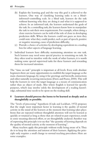 (b) Explain the learning goal and the way this goal is achieved to the
learners. One way of classifying learning tasks is on a blind–
informed–controlling scale. In a blind task, learners do the task
without knowing why they are doing it and what it is supposed to
achieve. In an informed task, the learners understand the goals of
the task.In a controlling task,the learners know how to manipulate
the task to suit their own requirements. For example, when doing a
cloze exercise learners can be told of the role of cloze in developing
prediction skills. Where the learners could not guess an item they
could note what they could predict, such as part of speech, positive
or negative meaning,cause of prediction diﬃculty.
(c) Provide a choice of activities by developing equivalents to a reading
box for other aspects of language learning.
3 Individual learners have diﬃculty maintaining attention on one task.
Such learners may need some special practice in remaining on task. As
they often tend to interfere with the work of other learners, it is worth
making some special supervised tasks for these learners and rewarding
them for increased attention.
The “time on task” principle is important at all levels. Even with absolute
beginners there are many opportunities to establish the target language as the
main classroom language, by using it for greetings and farewells, instructions
and other naturally recurring interactions (Davis and Pearse,2000).This will
help the learners to view the target language as a means of communication
rather than an object of study. Also where English is learned for speciﬁc
purposes, which may involve solely the development of a reading knowl-
edge,substantial time needs to be spent on the reading skill.
8 Learners should process the items to be learned as deeply and as
thoughtfully as possible.
The “levels of processing” hypothesis (Craik and Lockhart, 1972) proposes
that the single most important factor in learning is the quality of mental
activity in the mind of the learners at the moment that learning takes place.
Items that are repeated without thoughtful attention will not be learned as
quickly or retained as long as those that are related to past experience, result
in some meaning-directed eﬀort, or are thoughtfully analysed. Another way
of expressing this principle is to say that “the quantity of learning depends on
the quality of mental activity at the moment of learning”.
Many teachers apply this principle without really being aware of it. They
do it to keep the attention and interest of their learners. Applying the prin-
ciple only requires a small change to normal teaching procedures. Here are
some examples:
60 Principles
 