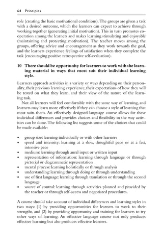 role (creating the basic motivational conditions).The groups are given a task
with a desired outcome, which the learners can expect to achieve through
working together (generating initial motivation). This in turn promotes co-
operation among the learners and makes learning stimulating and enjoyable
(maintaining and protecting motivation). The teacher moves among the
groups, oﬀering advice and encouragement as they work towards the goal,
and the learners experience feelings of satisfaction when they complete the
task (encouraging positive retrospective self-evaluation).
10 There should be opportunity for learners to work with the learn-
ing material in ways that most suit their individual learning
style.
Learners approach activities in a variety or ways depending on their person-
ality, their previous learning experience, their expectations of how they will
be tested on what they learn, and their view of the nature of the learn-
ing task.
Not all learners will feel comfortable with the same way of learning, and
learners may learn more eﬀectively if they can choose a style of learning that
most suits them. An eﬀectively designed language course allows for these
individual diﬀerences and provides choices and ﬂexibility in the way activ-
ities can be done. The following list suggests some of the choices that could
be made available:
• group size:learning individually or with other learners
• speed and intensity: learning at a slow, thoughtful pace or at a fast,
intensive pace
• medium:learning through aural input or written input
• representation of information: learning through language or through
pictorial or diagrammatic representation
• mental process:learning holistically or through analysis
• understanding:learning through doing or through understanding
• use of ﬁrst language:learning through translation or through the second
language
• source of control: learning through activities planned and provided by
the teacher or through self-access and negotiated procedures.
A course should take account of individual diﬀerences and learning styles in
two ways: (1) by providing opportunities for learners to work to their
strengths, and (2) by providing opportunity and training for learners to try
other ways of learning. An eﬀective language course not only produces
eﬀective learning but also produces eﬀective learners.
64 Principles
 