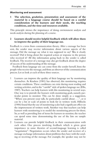 Monitoring and assessment
1 The selection, gradation, presentation and assessment of the
material in a language course should be based on a careful
consideration of the learners and their needs, the teaching
conditions,and the time and resources available.
This principle stresses the importance of doing environment analysis and
needs analysis during the planning of a course.
2 Learners should receive helpful feedback which will allow them
to improve the quality of their language use.
Feedback is a term from communication theory. After a message has been
sent, the sender may receive information about various aspects of the
message. Did the message say what it was supposed to say? Was it clearly
received? Did it bring about the required action or response in the person
who received it? All this information going back to the sender is called
feedback. The receiver of a message may also get feedback about the degree
of success of his understanding of the message.
Feedback from language use can come from the sender herself, from the
people who receive the message,and from an observer of the communication
process.Let us look at each of these three sources.
1 Learners can improve the quality of their language use by monitoring
themselves. As Krashen (1981) has observed, this monitoring requires
certain conditions. These conditions can exist during most reading and
writing activities,and in the “careful” style of spoken language use (Ellis,
1987). Teachers can help learners with this monitoring in several ways.
One way is to provide the learners with monitoring goals, namely par-
ticular points to monitor. This can be done simply as a suggestion,
“When you present your talk, be particularly careful about . . .”, or it
can be a list or scale of points to look for in written work. Hillocks
(1984) found that the use of monitoring scales had a signiﬁcant eﬀect on
the improvement of written work. Another way that teachers can help
learners with monitoring is to model the monitoring process for them.
So, as well as providing lists of items for learners to monitor, the teacher
can spend some time demonstrating the use of the lists on sample
material.
2 Learners can provide helpful feedback in their communication with
each other. One process involving feedback which is given great
importance in some theories of second-language learning is called
“negotiation”. Negotiation occurs when the sender and receiver of a
message exchange information about problems they have with the send-
ing or receiving of the message. For example, the speaker may not be
Principles 65
 