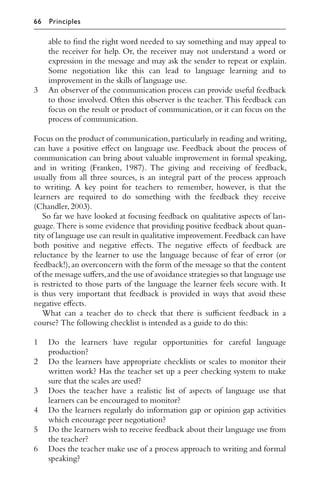 able to ﬁnd the right word needed to say something and may appeal to
the receiver for help. Or, the receiver may not understand a word or
expression in the message and may ask the sender to repeat or explain.
Some negotiation like this can lead to language learning and to
improvement in the skills of language use.
3 An observer of the communication process can provide useful feedback
to those involved. Often this observer is the teacher. This feedback can
focus on the result or product of communication, or it can focus on the
process of communication.
Focus on the product of communication,particularly in reading and writing,
can have a positive eﬀect on language use. Feedback about the process of
communication can bring about valuable improvement in formal speaking,
and in writing (Franken, 1987). The giving and receiving of feedback,
usually from all three sources, is an integral part of the process approach
to writing. A key point for teachers to remember, however, is that the
learners are required to do something with the feedback they receive
(Chandler,2003).
So far we have looked at focusing feedback on qualitative aspects of lan-
guage. There is some evidence that providing positive feedback about quan-
tity of language use can result in qualitative improvement.Feedback can have
both positive and negative eﬀects. The negative eﬀects of feedback are
reluctance by the learner to use the language because of fear of error (or
feedback!),an overconcern with the form of the message so that the content
of the message suﬀers,and the use of avoidance strategies so that language use
is restricted to those parts of the language the learner feels secure with. It
is thus very important that feedback is provided in ways that avoid these
negative eﬀects.
What can a teacher do to check that there is suﬃcient feedback in a
course? The following checklist is intended as a guide to do this:
1 Do the learners have regular opportunities for careful language
production?
2 Do the learners have appropriate checklists or scales to monitor their
written work? Has the teacher set up a peer checking system to make
sure that the scales are used?
3 Does the teacher have a realistic list of aspects of language use that
learners can be encouraged to monitor?
4 Do the learners regularly do information gap or opinion gap activities
which encourage peer negotiation?
5 Do the learners wish to receive feedback about their language use from
the teacher?
6 Does the teacher make use of a process approach to writing and formal
speaking?
66 Principles
 