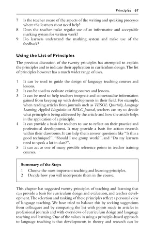 7 Is the teacher aware of the aspects of the writing and speaking processes
where the learners most need help?
8 Does the teacher make regular use of an informative and acceptable
marking system for written work?
9 Do learners understand the marking system and make use of the
feedback?
Using the List of Principles
The previous discussion of the twenty principles has attempted to explain
the principles and to indicate their application in curriculum design.The list
of principles however has a much wider range of uses.
1 It can be used to guide the design of language teaching courses and
lessons.
2 It can be used to evaluate existing courses and lessons.
3 It can be used to help teachers integrate and contextualise information
gained from keeping up with developments in their ﬁeld. For example,
when reading articles from journals such as TESOL Quarterly, Language
Learning, Applied Linguistics or RELC Journal, teachers can try to decide
what principle is being addressed by the article and how the article helps
in the application of a principle.
4 It can provide a basis for teachers to use to reﬂect on their practice and
professional development. It may provide a basis for action research
within their classrooms.It can help them answer questions like “Is this a
good technique?”, “Should I use group work?”, and “Do my learners
need to speak a lot in class?”.
5 It can act as one of many possible reference points in teacher training
courses.
Summary of the Steps
1 Choose the most important teaching and learning principles.
2 Decide how you will incorporate them in the course.
This chapter has suggested twenty principles of teaching and learning that
can provide a basis for curriculum design and evaluation, and teacher devel-
opment.The selection and ranking of these principles reﬂect a personal view
of language teaching. We have tried to balance this by seeking suggestions
from colleagues and by comparing the list with points made in articles in
professional journals and with overviews of curriculum design and language
teaching and learning.One of the values in using a principle-based approach
to language teaching is that developments in theory and research can be
Principles 67
 