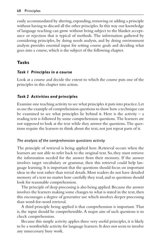 easily accommodated by altering,expanding,removing or adding a principle
without having to discard all the other principles.In this way our knowledge
of language teaching can grow without being subject to the blanket accept-
ance or rejection that is typical of methods. The information gathered by
considering principles, by doing needs analysis, and by doing environment
analysis provides essential input for setting course goals and deciding what
goes into a course,which is the subject of the following chapter.
Tasks
Task 1 Principles in a course
Look at a course and decide the extent to which the course puts one of the
principles in this chapter into action.
Task 2 Activities and principles
Examine one teaching activity to see what principles it puts into practice.Let
us use the example of comprehension questions to show how a technique can
be examined to see what principles lie behind it. Here is the activity – a
reading text is followed by some comprehension questions. The learners are
not supposed to look at the text while they answer the questions. The ques-
tions require the learners to think about the text,not just repeat parts of it.
The analysis of the comprehension questions activity
The principle of retrieval is being applied here. Retrieval occurs when the
learners are not able to refer back to the original text. So, they must retrieve
the information needed for the answer from their memory. If the answer
involves target vocabulary or grammar, then this retrieval could help lan-
guage learning. It is important that the questions should focus on important
ideas in the text rather than trivial details. Most readers do not have detailed
memory of a text no matter how carefully they read,and so questions should
look for reasonable comprehension.
The principle of deep processing is also being applied.Because the answer
involves the learners making some changes to what is stated in the text,then
this encourages a degree of generative use which involves deeper processing
than word-for-word retrieval.
A third principle being applied is that comprehension is important. That
is, the input should be comprehensible. A major aim of such questions is to
check comprehension.
Because this simple activity applies three very useful principles, it is likely
to be a worthwhile activity for language learners.It does not seem to involve
any unnecessary busy work.
68 Principles
 