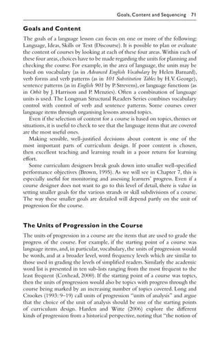 Goals and Content
The goals of a language lesson can focus on one or more of the following:
Language, Ideas, Skills or Text (Discourse). It is possible to plan or evaluate
the content of courses by looking at each of these four areas. Within each of
these four areas,choices have to be made regarding the units for planning and
checking the course. For example, in the area of language, the units may be
based on vocabulary (as in Advanced English Vocabulary by Helen Barnard),
verb forms and verb patterns (as in 101 Substitution Tables by H.V. George),
sentence patterns (as in English 901 by P. Strevens), or language functions (as
in Orbit by J. Harrison and P. Menzies). Often a combination of language
units is used. The Longman Structural Readers Series combines vocabulary
control with control of verb and sentence patterns. Some courses cover
language items through organising lessons around topics.
Even if the selection of content for a course is based on topics, themes or
situations,it is useful to check to see that the language items that are covered
are the most useful ones.
Making sensible, well-justiﬁed decisions about content is one of the
most important parts of curriculum design. If poor content is chosen,
then excellent teaching and learning result in a poor return for learning
eﬀort.
Some curriculum designers break goals down into smaller well-speciﬁed
performance objectives (Brown, 1995). As we will see in Chapter 7, this is
especially useful for monitoring and assessing learners’ progress. Even if a
course designer does not want to go to this level of detail, there is value in
setting smaller goals for the various strands or skill subdivisions of a course.
The way these smaller goals are detailed will depend partly on the unit of
progression for the course.
The Units of Progression in the Course
The units of progression in a course are the items that are used to grade the
progress of the course. For example, if the starting point of a course was
language items, and, in particular, vocabulary, the units of progression would
be words, and at a broader level, word frequency levels which are similar to
those used in grading the levels of simpliﬁed readers. Similarly the academic
word list is presented in ten sub-lists ranging from the most frequent to the
least frequent (Coxhead, 2000). If the starting point of a course was topics,
then the units of progression would also be topics with progress through the
course being marked by an increasing number of topics covered. Long and
Crookes (1993: 9–19) call units of progression “units of analysis” and argue
that the choice of the unit of analysis should be one of the starting points
of curriculum design. Harden and Witte (2006) explore the diﬀerent
kinds of progression from a historical perspective, noting that “the notion of
Goals, Content and Sequencing 71
 