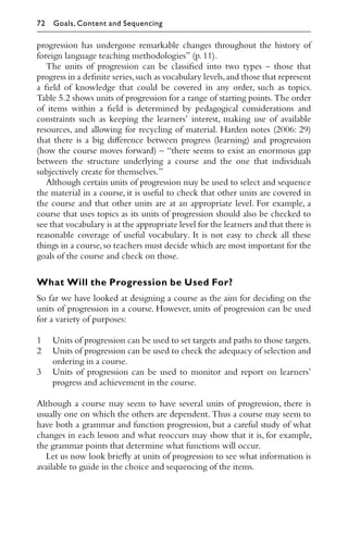 progression has undergone remarkable changes throughout the history of
foreign language teaching methodologies” (p.11).
The units of progression can be classiﬁed into two types – those that
progress in a deﬁnite series,such as vocabulary levels,and those that represent
a ﬁeld of knowledge that could be covered in any order, such as topics.
Table 5.2 shows units of progression for a range of starting points.The order
of items within a ﬁeld is determined by pedagogical considerations and
constraints such as keeping the learners’ interest, making use of available
resources, and allowing for recycling of material. Harden notes (2006: 29)
that there is a big diﬀerence between progress (learning) and progression
(how the course moves forward) – “there seems to exist an enormous gap
between the structure underlying a course and the one that individuals
subjectively create for themselves.”
Although certain units of progression may be used to select and sequence
the material in a course, it is useful to check that other units are covered in
the course and that other units are at an appropriate level. For example, a
course that uses topics as its units of progression should also be checked to
see that vocabulary is at the appropriate level for the learners and that there is
reasonable coverage of useful vocabulary. It is not easy to check all these
things in a course,so teachers must decide which are most important for the
goals of the course and check on those.
What Will the Progression be Used For?
So far we have looked at designing a course as the aim for deciding on the
units of progression in a course. However, units of progression can be used
for a variety of purposes:
1 Units of progression can be used to set targets and paths to those targets.
2 Units of progression can be used to check the adequacy of selection and
ordering in a course.
3 Units of progression can be used to monitor and report on learners’
progress and achievement in the course.
Although a course may seem to have several units of progression, there is
usually one on which the others are dependent. Thus a course may seem to
have both a grammar and function progression, but a careful study of what
changes in each lesson and what reoccurs may show that it is, for example,
the grammar points that determine what functions will occur.
Let us now look brieﬂy at units of progression to see what information is
available to guide in the choice and sequencing of the items.
72 Goals, Content and Sequencing
 