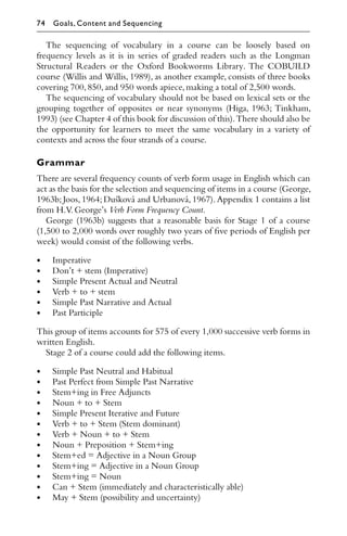 The sequencing of vocabulary in a course can be loosely based on
frequency levels as it is in series of graded readers such as the Longman
Structural Readers or the Oxford Bookworms Library. The COBUILD
course (Willis and Willis, 1989), as another example, consists of three books
covering 700,850,and 950 words apiece,making a total of 2,500 words.
The sequencing of vocabulary should not be based on lexical sets or the
grouping together of opposites or near synonyms (Higa, 1963; Tinkham,
1993) (see Chapter 4 of this book for discussion of this).There should also be
the opportunity for learners to meet the same vocabulary in a variety of
contexts and across the four strands of a course.
Grammar
There are several frequency counts of verb form usage in English which can
act as the basis for the selection and sequencing of items in a course (George,
1963b; Joos, 1964; Dušková and Urbanová, 1967). Appendix 1 contains a list
from H.V.George’s Verb Form Frequency Count.
George (1963b) suggests that a reasonable basis for Stage 1 of a course
(1,500 to 2,000 words over roughly two years of ﬁve periods of English per
week) would consist of the following verbs.
• Imperative
• Don’t + stem (Imperative)
• Simple Present Actual and Neutral
• Verb + to + stem
• Simple Past Narrative and Actual
• Past Participle
This group of items accounts for 575 of every 1,000 successive verb forms in
written English.
Stage 2 of a course could add the following items.
• Simple Past Neutral and Habitual
• Past Perfect from Simple Past Narrative
• Stem+ing in Free Adjuncts
• Noun + to + Stem
• Simple Present Iterative and Future
• Verb + to + Stem (Stem dominant)
• Verb + Noun + to + Stem
• Noun + Preposition + Stem+ing
• Stem+ed = Adjective in a Noun Group
• Stem+ing = Adjective in a Noun Group
• Stem+ing = Noun
• Can + Stem (immediately and characteristically able)
• May + Stem (possibility and uncertainty)
74 Goals, Content and Sequencing
 