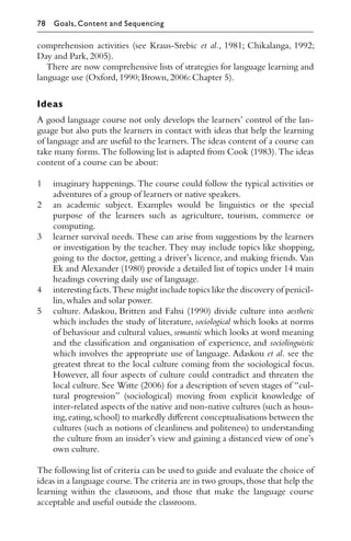 comprehension activities (see Kraus-Srebic et al., 1981; Chikalanga, 1992;
Day and Park,2005).
There are now comprehensive lists of strategies for language learning and
language use (Oxford,1990;Brown,2006:Chapter 5).
Ideas
A good language course not only develops the learners’ control of the lan-
guage but also puts the learners in contact with ideas that help the learning
of language and are useful to the learners. The ideas content of a course can
take many forms. The following list is adapted from Cook (1983). The ideas
content of a course can be about:
1 imaginary happenings. The course could follow the typical activities or
adventures of a group of learners or native speakers.
2 an academic subject. Examples would be linguistics or the special
purpose of the learners such as agriculture, tourism, commerce or
computing.
3 learner survival needs. These can arise from suggestions by the learners
or investigation by the teacher. They may include topics like shopping,
going to the doctor, getting a driver’s licence, and making friends. Van
Ek and Alexander (1980) provide a detailed list of topics under 14 main
headings covering daily use of language.
4 interesting facts.These might include topics like the discovery of penicil-
lin,whales and solar power.
5 culture. Adaskou, Britten and Fahsi (1990) divide culture into aesthetic
which includes the study of literature, sociological which looks at norms
of behaviour and cultural values, semantic which looks at word meaning
and the classiﬁcation and organisation of experience, and sociolinguistic
which involves the appropriate use of language. Adaskou et al. see the
greatest threat to the local culture coming from the sociological focus.
However, all four aspects of culture could contradict and threaten the
local culture. See Witte (2006) for a description of seven stages of “cul-
tural progression” (sociological) moving from explicit knowledge of
inter-related aspects of the native and non-native cultures (such as hous-
ing,eating,school) to markedly diﬀerent conceptualisations between the
cultures (such as notions of cleanliness and politeness) to understanding
the culture from an insider’s view and gaining a distanced view of one’s
own culture.
The following list of criteria can be used to guide and evaluate the choice of
ideas in a language course.The criteria are in two groups,those that help the
learning within the classroom, and those that make the language course
acceptable and useful outside the classroom.
78 Goals, Content and Sequencing
 