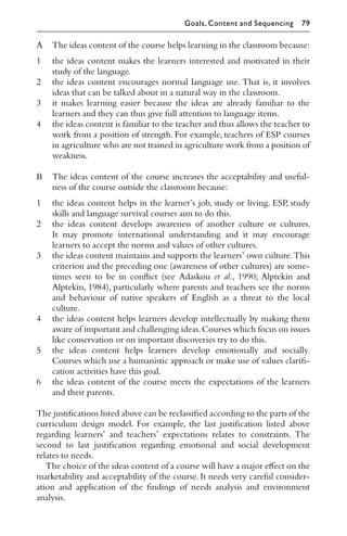 A The ideas content of the course helps learning in the classroom because:
1 the ideas content makes the learners interested and motivated in their
study of the language.
2 the ideas content encourages normal language use. That is, it involves
ideas that can be talked about in a natural way in the classroom.
3 it makes learning easier because the ideas are already familiar to the
learners and they can thus give full attention to language items.
4 the ideas content is familiar to the teacher and thus allows the teacher to
work from a position of strength. For example, teachers of ESP courses
in agriculture who are not trained in agriculture work from a position of
weakness.
B The ideas content of the course increases the acceptability and useful-
ness of the course outside the classroom because:
1 the ideas content helps in the learner’s job, study or living. ESP, study
skills and language survival courses aim to do this.
2 the ideas content develops awareness of another culture or cultures.
It may promote international understanding and it may encourage
learners to accept the norms and values of other cultures.
3 the ideas content maintains and supports the learners’ own culture.This
criterion and the preceding one (awareness of other cultures) are some-
times seen to be in conﬂict (see Adaskou et al., 1990; Alptekin and
Alptekin, 1984), particularly where parents and teachers see the norms
and behaviour of native speakers of English as a threat to the local
culture.
4 the ideas content helps learners develop intellectually by making them
aware of important and challenging ideas.Courses which focus on issues
like conservation or on important discoveries try to do this.
5 the ideas content helps learners develop emotionally and socially.
Courses which use a humanistic approach or make use of values clariﬁ-
cation activities have this goal.
6 the ideas content of the course meets the expectations of the learners
and their parents.
The justiﬁcations listed above can be reclassiﬁed according to the parts of the
curriculum design model. For example, the last justiﬁcation listed above
regarding learners’ and teachers’ expectations relates to constraints. The
second to last justiﬁcation regarding emotional and social development
relates to needs.
The choice of the ideas content of a course will have a major eﬀect on the
marketability and acceptability of the course. It needs very careful consider-
ation and application of the ﬁndings of needs analysis and environment
analysis.
Goals, Content and Sequencing 79
 