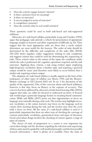 • Does the activity engage learners’ interest?
• Is there a primary focus on meaning?
• Is there an outcome?
• Is success judged in terms of outcome?
• Is completion a priority?
• Does the activity relate to real world activities?
These questions could be used in both task-based and task-supported
syllabuses.
Advocates of a task-based syllabus, particularly Long and Crookes (1992),
argue that pedagogic tasks provide a vehicle for presentation of appropriate
language samples to learners and allow negotiation of diﬃculty (p.43).They
suggest that the most appropriate tasks are those that a needs analysis
determines are most useful for the learners. The order of tasks should be
determined by the diﬃculty and complexity of the tasks. Ellis (2003b:
220–229) draws together earlier suggestions relating to task complexity
and suggests criteria that could be used for determining the sequencing of
tasks. These criteria relate to the nature of the input, the conditions under
which the task is performed, the cognitive operations required, and the task
outcomes. Applying these criteria, a task using written input employing
high-frequency vocabulary about a familiar topic and requiring a pictorial
output would be easier (and therefore more likely to occur before) than a
similar task requiring written output.
The adoption of a task-based syllabus is usually argued on the basis of the
inadequacy of other types of syllabus (see Sheen, 1994, and the Bruton–
Skehan exchange in ELT Journal 2002 vol. 56 no. 3 for discussion of the
quality of the arguments). One of the concerns about task-based syllabuses,
however, is that they focus on ﬂuency at the expense of accuracy. This
concern has been addressed by advocates of task-based learning.Ellis (2003a)
suggests that tasks can either be focused or unfocused on form. A focused
task would target a particular language feature in meaning-based communi-
cation. Willis and Willis (2007) point out that opportunities to focus on
language arise naturally during a task cycle.The teacher may highlight neces-
sary vocabulary at the outset, learners may focus on the language used to
convey their meaning during the task, and the teacher may close the cycle
with a focus on form. All the same, if a task-based syllabus is used it is
particularly important that there are other ways of checking the coverage of
content, particularly vocabulary, grammatical items and types of discourse.
Good curriculum design involves the checking of courses against a range of
types of content.
The choice of units of progression in a course is very important for
curriculum design and the decisions regarding the selection and sequencing
of these units must be guided by well-justiﬁed principles and the best possible
research information – there is plenty of it available. Once the units of
Goals, Content and Sequencing 81
 
