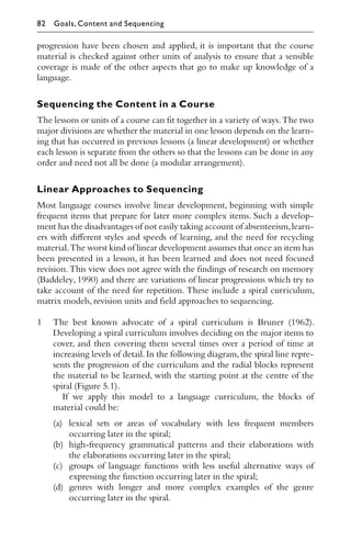 progression have been chosen and applied, it is important that the course
material is checked against other units of analysis to ensure that a sensible
coverage is made of the other aspects that go to make up knowledge of a
language.
Sequencing the Content in a Course
The lessons or units of a course can ﬁt together in a variety of ways.The two
major divisions are whether the material in one lesson depends on the learn-
ing that has occurred in previous lessons (a linear development) or whether
each lesson is separate from the others so that the lessons can be done in any
order and need not all be done (a modular arrangement).
Linear Approaches to Sequencing
Most language courses involve linear development, beginning with simple
frequent items that prepare for later more complex items. Such a develop-
ment has the disadvantages of not easily taking account of absenteeism,learn-
ers with diﬀerent styles and speeds of learning, and the need for recycling
material.The worst kind of linear development assumes that once an item has
been presented in a lesson, it has been learned and does not need focused
revision. This view does not agree with the ﬁndings of research on memory
(Baddeley, 1990) and there are variations of linear progressions which try to
take account of the need for repetition. These include a spiral curriculum,
matrix models,revision units and ﬁeld approaches to sequencing.
1 The best known advocate of a spiral curriculum is Bruner (1962).
Developing a spiral curriculum involves deciding on the major items to
cover, and then covering them several times over a period of time at
increasing levels of detail.In the following diagram,the spiral line repre-
sents the progression of the curriculum and the radial blocks represent
the material to be learned, with the starting point at the centre of the
spiral (Figure 5.1).
If we apply this model to a language curriculum, the blocks of
material could be:
(a) lexical sets or areas of vocabulary with less frequent members
occurring later in the spiral;
(b) high-frequency grammatical patterns and their elaborations with
the elaborations occurring later in the spiral;
(c) groups of language functions with less useful alternative ways of
expressing the function occurring later in the spiral;
(d) genres with longer and more complex examples of the genre
occurring later in the spiral.
82 Goals, Content and Sequencing
 