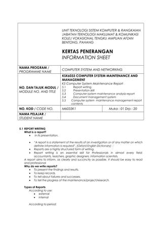 UNIT TEKNOLOGI SISTEM KOMPUTER & RANGKAIAN
JABATAN TEKNOLOGI MAKLUMAT & KOMUNIKASI
KOLEJ VOKASIONAL TENGKU AMPUAN AFZAN
BENTONG, PAHANG
KERTAS PENERANGAN
INFORMATION SHEET
NAMA PROGRAM /
PROGRAMME NAME
COMPUTER SYSTEM AND NETWORKING
NO. DAN TAJUK MODUL /
MODULE NO. AND TITLE
KSK6033 COMPUTER SYSTEM MAINTENANCE AND
MANAGEMENT
K5 Computer System Maintenance Report
5.1 Report writing
5.2 Presentation skill
5.3 Computer system maintenance analysis report
5.4 Document management system
5.5 Computer system maintenance management report
contents
NO. KOD / CODE NO. M6033K1 Muka : 01 Drp : 20
NAMA PELAJAR /
STUDENT NAME
5.1 REPORT WRITING
What is a report?
• in its presentation.
• “A report is a statement of the results of an investigation or of any matter on which
definite information is required”. (Oxford English Dictionary) 
• Reports are a highly structured form of writing.
• Report writing is an essential skill for Professionals in almost every field;
accountants, teachers, graphic designers, information scientists.
A report aims to inform, as clearly and succinctly as possible. It should be easy to read
and professional
Why do we write reports?
• To present the findings and results.
• To keep records.
• To tell about failures and successes.
• To tell the progress of the maintenance/project/research.
Types of Reports
According to use:
• external
• internal
According to period:
 