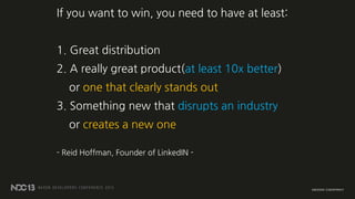 If you want to win, you need to have at least:
1. Great distribution
2. A really great product(at least 10x better)
or one...