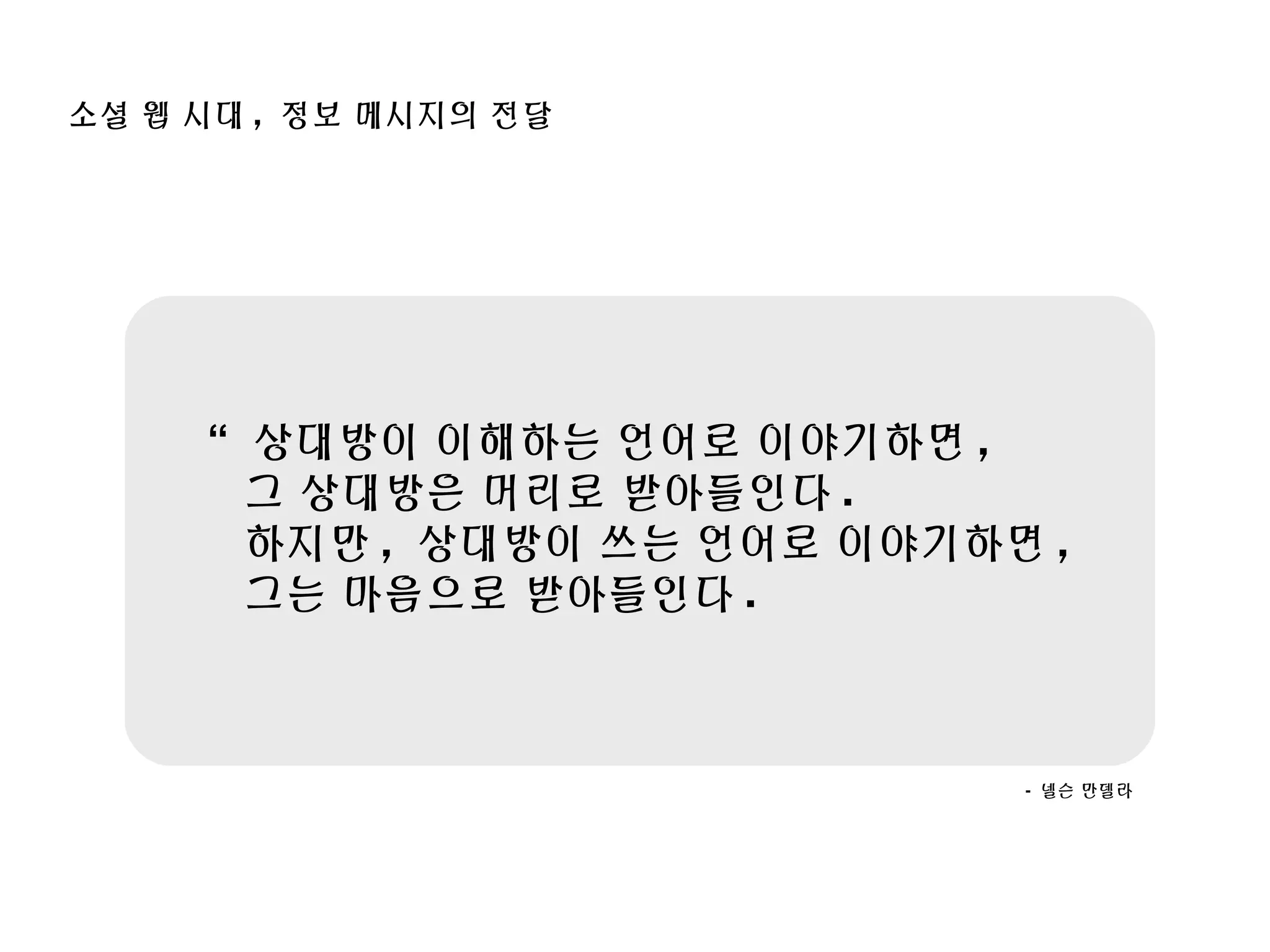 “ 상대방이 이해하는 언어로 이야기하면 ,
그 상대방은 머리로 받아들인다 .
하지만 , 상대방이 쓰는 언어로 이야기하면 ,
그는 마음으로 받아들인다 .
- 넬슨 만델라
소셜 웹 시대 , 정보 메시지의 전달
 
