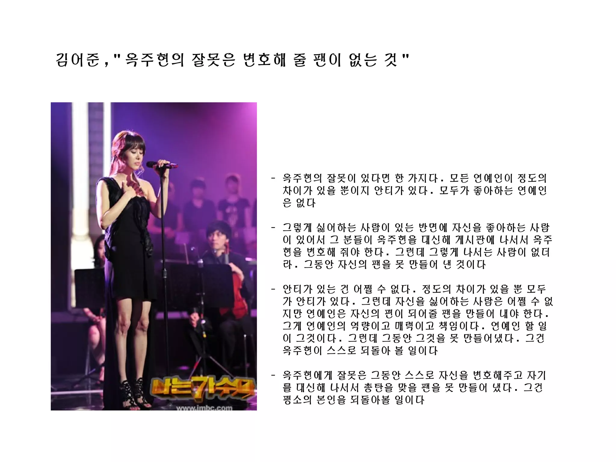 김어준 , " 옥주현의 잘못은 변호해 줄 팬이 없는 것 "
- 옥주현의 잘못이 있다면 한 가지다 . 모든 연예인이 정도의
차이가 있을 뿐이지 안티가 있다 . 모두가 좋아하는 연예인
은 없다
- 그렇게 싫어하는 사람이 있는 반면에 자신을 좋아하는 사람
이 있어서 그 분들이 옥주현을 대신해 게시판에 나서서 옥주
현을 변호해 줘야 한다 . 그런데 그렇게 나서는 사람이 없더
라 . 그동안 자신의 팬을 못 만들어 낸 것이다
- 안티가 있는 건 어쩔 수 없다 . 정도의 차이가 있을 뿐 모두
가 안티가 있다 . 그런데 자신을 싫어하는 사람은 어쩔 수 없
지만 연예인은 자신의 편이 되어줄 팬을 만들어 내야 한다 .
그게 연예인의 역량이고 매력이고 책임이다 . 연예인 할 일
이 그것이다 . 그런데 그동안 그것을 못 만들어냈다 . 그건
옥주현이 스스로 되돌아 볼 일이다
- 옥주현에게 잘못은 그동안 스스로 자신을 변호해주고 자기
를 대신해 나서서 총탄을 맞을 팬을 못 만들어 냈다 . 그건
평소의 본인을 되돌아볼 일이다
 