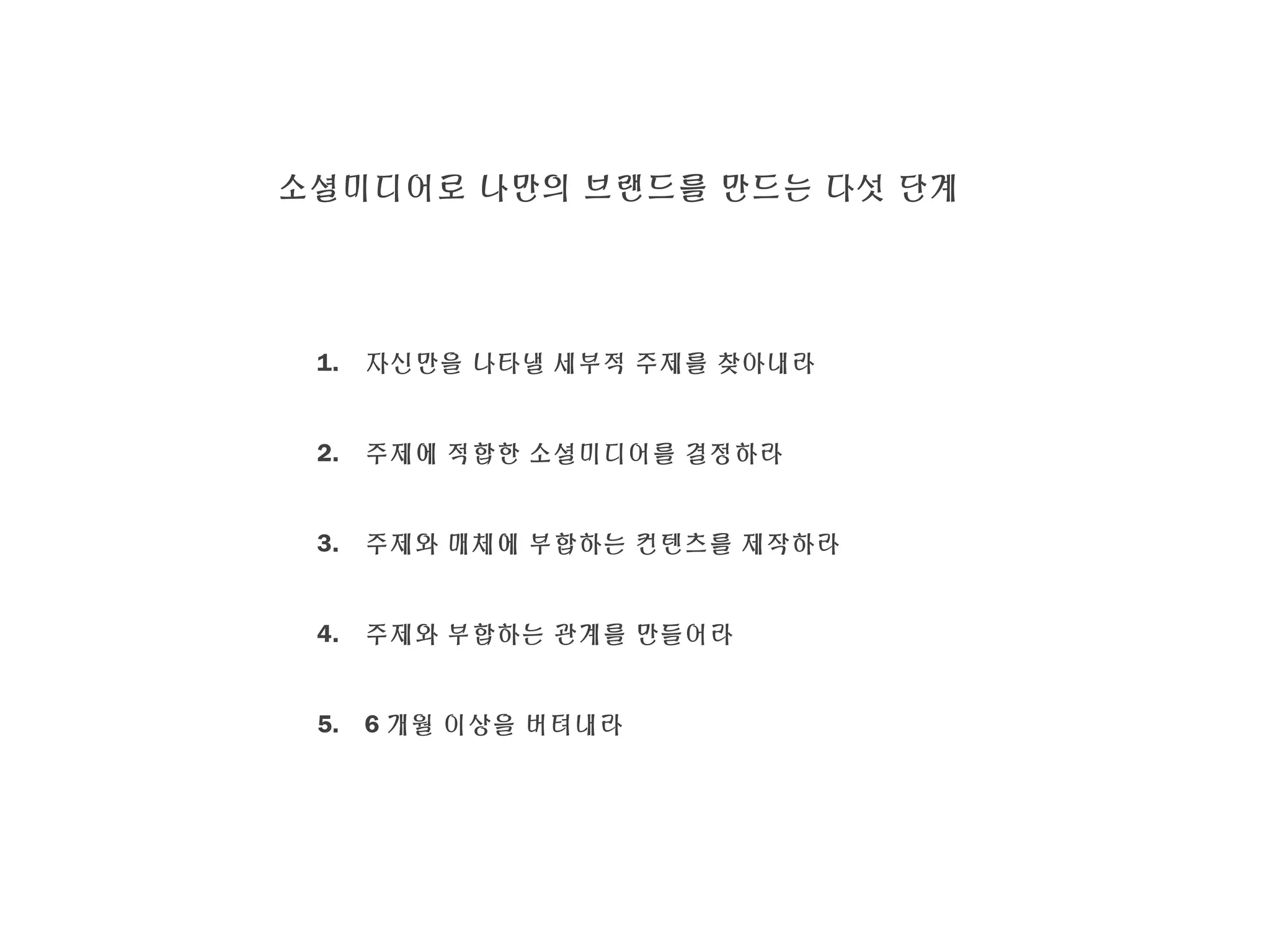 소셜미디어로 나만의 브랜드를 만드는 다섯 단계
1. 자신만을 나타낼 세부적 주제를 찾아내라
2. 주제에 적합한 소셜미디어를 결정하라
3. 주제와 매체에 부합하는 컨텐츠를 제작하라
4. 주제와 부합하는 관계를 만들어라
5. 6 개월 이상을 버텨내라
 