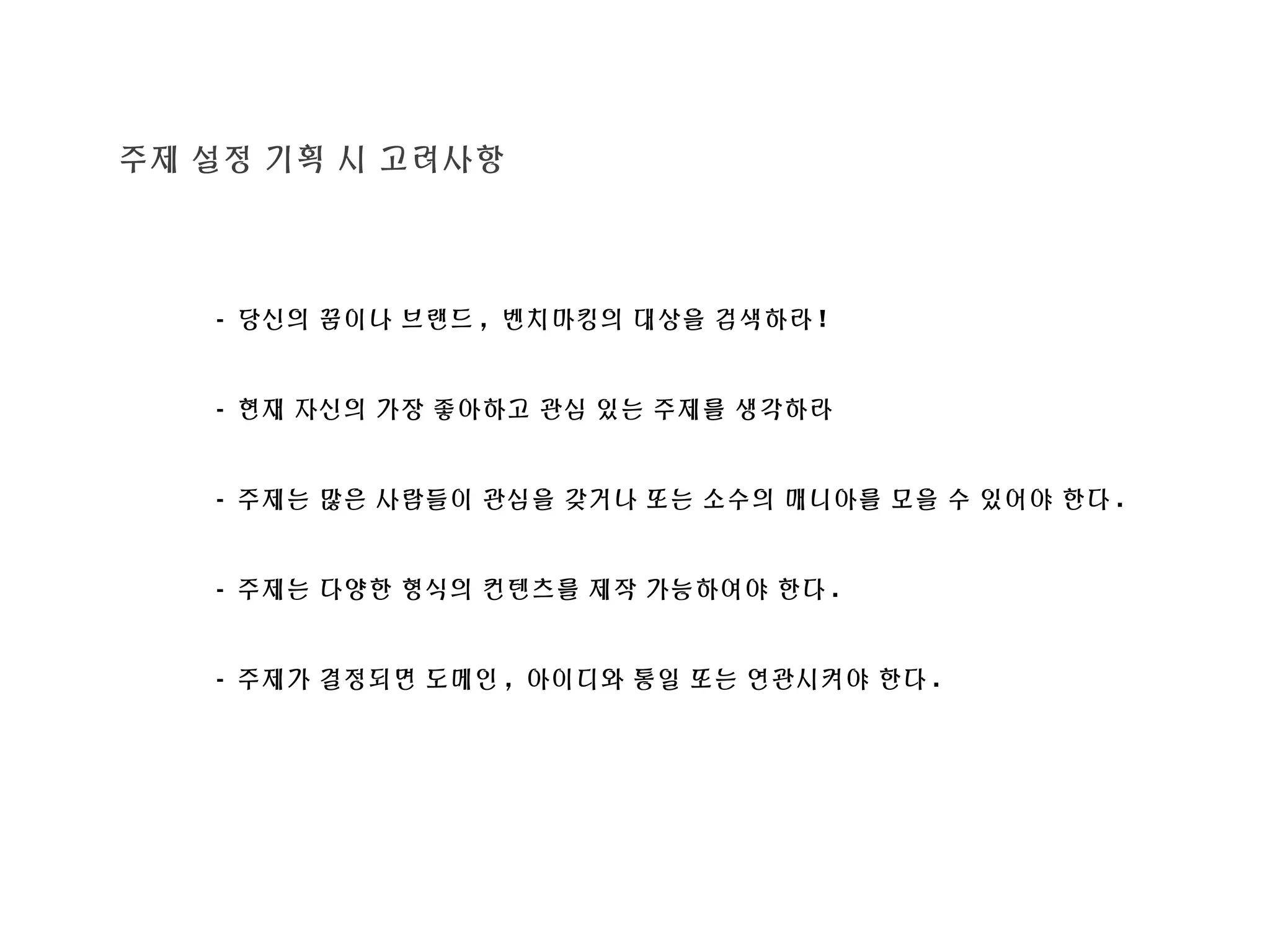 주제 설정 기획 시 고려사항
- 당신의 꿈이나 브랜드 , 벤치마킹의 대상을 검색하라 !
- 현재 자신의 가장 좋아하고 관심 있는 주제를 생각하라
- 주제는 많은 사람들이 관심을 갖거나 또는 소수의 매니아를 모을 수 있어야 한다 .
- 주제는 다양한 형식의 컨텐츠를 제작 가능하여야 한다 .
- 주제가 결정되면 도메인 , 아이디와 통일 또는 연관시켜야 한다 .
 