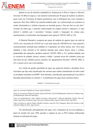 Sociedade
Brasileira de
Educação
Matemática
Educação Matemática na Contemporaneidade: desafios e possibilidades
São Paulo – SP, 13 a 16 de julho de 2016
COMUNICAÇÃO CIENTÍFICA
10 XII Encontro Nacional de Educação Matemática
ISSN 2178-034X
Quanto ao uso de materiais manipulativos, destacam-se os Blocos Lógicos e Material
Dourado. Os Blocos Lógicos, é um material constituído por 48 peças de madeira ou plástico,
peças essas em 4 formatos de figuras geométricas, que se distinguem por cores, tamanho e
espessura. Para Neto (2005) este material também pode “ser confeccionado em cartolina ou
cartão, eliminando-se o atributo espessura ou trocando grosso e fino por furo ou sem furo”.
Contudo ele alerta que, o material confeccionado em madeira facilita o manuseio e é mais
durável e também que é necessário “começar usando a linguagem da criança para,
oportunamente, ir construindo uma linguagem mais rigorosa” (NETO, 2005, p. 54).
O Material Dourado é composto por peças de madeira de quatros tipos um cubo de
1X1X1 cm³, uma barra de 1X1X10 cm³ e um cubo maior de 10X10X10 cm³. Este material é
costumeiramente utilizado para trabalhar as 4 operações nas séries inicias, mas “serve para
trabalhar a base decimal (e há material dourado para outras bases), áreas e volume,
propriedades das operações, produtos notáveis” (NETO, 2005, p. 67), também trabalha com
os conceitos de unidade, dezena, centena e milhar “ permite trocar dez cubinhos soltos por
uma barra de dez cubinhos presos, portanto, faz agrupamentos decimais” (NETO, 2005, p.
67), o mesmo serve cem e mil cubinhos.
Em virtude da grande quantidade de jogos que aparecem durante a disciplina faz-se
necessário que faça uma classificação dos mesmos para melhor entendimento do leitor sobre
as atividades realizadas na EFPBV. Será utilizada a classificação apresentada por Lara (2011)
discutida anteriormente no subtítulo 2. A distribuição dos jogos ficou conforme abaixo:
Quadro 2 - Classificação dos jogos
Jogos de construção: Quadro de Varetas, Jogo de Boliche;
Jogos de treinamento: Bingo de Frações, Jogos da Divisão, Varal da Multiplicação, Dominó de Tabuada, Jogo
da Multiplicação, Dado das Operações;
Jogos de aprofundamento: Jogo “Ordem Crescente e Decrescente”, Trilha de Operações, Quadro Valor do
Lugar, Jogo Passa ou Repassa, Jogo Troca-troca, Quebra-cabeça, Jogo da Velha Curiosa, Jogo Mico;
Jogos estratégicos: Jogo de Xadrez, Baralho Temático, Jogo dos Três Triângulos, Barco dos Números, Jogo
Labirinto, Bingo do Amor, Jogo Encaixe.	
Tal classificação, principalmente dos jogos, tem a frequência do seu uso ampliada, a
partir de meados dos anos 1990, gerando a suspeita de que os PCN tenham influenciado
bastante na utilização dos jogos.
 