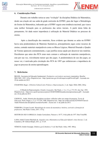 Sociedade
Brasileira de
Educação
Matemática
Educação Matemática na Contemporaneidade: desafios e possibilidades
São Paulo – SP, 13 a 16 de julho de 2016
COMUNICAÇÃO CIENTÍFICA
11XII Encontro Nacional de Educação Matemática
ISSN 2178-034X
6. Considerações Finais
Durante este trabalho notou-se uma “evolução” da disciplina Didática da Matemática,
desde sua criação até sua saída da grade curricular da EFPBV, para dar lugar a Metodologia
do Ensino de Matemática, indicando que a EFPBV seguiu uma tendência nacional, que visava
uma melhor formação para os professores das séries iniciais. A partir desta linha de
pensamento, foi dada maior importância à utilização de Material Didático no processo de
ensino.
Após a classificação dos materiais, ficou evidente que durante as aulas na EFPBV
havia uma predominância de Materiais Ilustrativos, principalmente jogos como recursos de
ensino, contudo materiais manipuláveis como os Blocos Lógicos, Material Dourado e Quadro
de Varetas aparecem constantemente, o que justifica nossa opção por descrever tais matérias.
Percebemos que antes dos PCN eram mais comuns a utilização de materiais manipuláveis,
este por sua vez, visivelmente menor que dos jogos. A predominância do uso dos jogos, ao
nosso ver, é motivada pela circulação dos PCN de 1997 que enfatizavam a importância do
jogo no processo de ensino-aprendizagem.
7. Referências
BRASIL. Secretaria de Educação fundamental. Parâmetros curriculares nacionais: matemática. Brasília:
MEC/SEF, 1997, 142 p. Disponível em: <http://portal.mec.gov.br/seb/arquivos/pdf/livro03.pdf>. Acessado em:
29 de outubro de 2015.
CHARTIER, Roger. A História Cultural entre Práticas e Representações. 2. ed. Algés: Difel, 2002, 244 p.
______. O Mundo de Representações. Estudos Avançados. São Paulo, v. 5, n. 11, p. 173-191, Jan./Apr. 1991.
Disponível em: <http:www.usp.br/cje/anexos/pierre/CHARTIERROmundocomorepresentacao.pdf>. Acessado
em: 26 de julho de 2015.
CHERVEL, André. História das disciplinas escolares: reflexões sobre um campo de pesquisa. Teoria &
Educação, Porto Alegre, n. 2, p. 177-229, 1990. Disponível em: <http://pt.scribd.com/doc/62595645/Chervel-
Andre-Historia-das-disciplinas-escolares#scribd>. Acesso em: 11 de junho de 2015.
FERREIRA, Viviane Lovatti. Metodologia do ensino da matemática: história, currículo e formação de
professores. São Paulo: Cortez, 2011. 175 p.
HEITOR DA SILVA BRIGLIA. Grades Curriculares. Parecer n. 18/77, 14 de julho de 1977. Boa Vista/RR.
LARA, Isabel Cristina Machado de. Jogando com a Matemática na Educação Infantil e Anos Iniciais. 2. ed.
Catanduva, SP: Editora Rêspel, 2011. p. 15-29.
NÉRICIO, Imídio Giuseppe. Didática geral dinâmica. 9. ed. São Paulo: Atlas, 1983. 404 p.
 