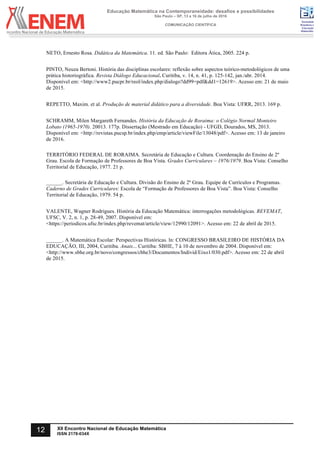 Sociedade
Brasileira de
Educação
Matemática
Educação Matemática na Contemporaneidade: desafios e possibilidades
São Paulo – SP, 13 a 16 de julho de 2016
COMUNICAÇÃO CIENTÍFICA
12 XII Encontro Nacional de Educação Matemática
ISSN 2178-034X
	
NETO, Ernesto Rosa. Didática da Matemática. 11. ed. São Paulo: Editora Ática, 2005. 224 p.
PINTO, Neuza Bertoni. História das disciplinas escolares: reflexão sobre aspectos teórico-metodológicos de uma
prática historiográfica. Revista Diálogo Educacional. Curitiba, v. 14, n. 41, p. 125-142, jan./abr. 2014.
Disponível em: <http://www2.pucpr.br/reol/index.php/dialogo?dd99=pdf&dd1=12619>. Acesso em: 21 de maio
de 2015.
REPETTO, Maxim. et al. Produção de material didático para a diversidade. Boa Vista: UFRR, 2013. 169 p.
SCHRAMM, Milen Margareth Fernandes. História da Educação de Roraima: o Colégio Normal Monteiro
Lobato (1965-1970). 20013. 177p. Dissertação (Mestrado em Educação) - UFGD, Dourados, MS, 2013.
Disponível em: <http://revistas.pucsp.br/index.php/emp/article/viewFile/13048/pdf>. Acesso em: 13 de janeiro
de 2016.
TERRITÓRIO FEDERAL DE RORAIMA. Secretária de Educação e Cultura. Coordenação do Ensino de 2º
Grau. Escola de Formação de Professores de Boa Vista. Grades Curriculares – 1976/1979. Boa Vista: Conselho
Territorial de Educação, 1977. 21 p.
______. Secretária de Educação e Cultura. Divisão do Ensino de 2º Grau. Equipe de Currículos e Programas.
Caderno de Grades Curriculares: Escola de “Formação de Professores de Boa Vista”. Boa Vista: Conselho
Territorial de Educação, 1979. 54 p.
VALENTE, Wagner Rodrigues. História da Educação Matemática: interrogações metodológicas. REVEMAT,
UFSC, V. 2, n. 1, p. 28-49, 2007. Disponível em:
<https://periodicos.ufsc.br/index.php/revemat/article/view/12990/12091>. Acesso em: 22 de abril de 2015.
______. A Matemática Escolar: Perspectivas Históricas. ln: CONGRESSO BRASILEIRO DE HISTÓRIA DA
EDUCAÇÃO, III, 2004, Curitiba. Anais... Curitiba: SBHE, 7 à 10 de novembro de 2004. Disponível em:
<http://www.sbhe.org.br/novo/congressos/cbhe3/Documentos/Individ/Eixo1/030.pdf>. Acesso em: 22 de abril
de 2015.	
 