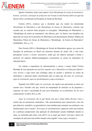 Sociedade
Brasileira de
Educação
Matemática
Educação Matemática na Contemporaneidade: desafios e possibilidades
São Paulo – SP, 13 a 16 de julho de 2016
COMUNICAÇÃO CIENTÍFICA
4 XII Encontro Nacional de Educação Matemática
ISSN 2178-034X
Quanto à literatura, temos como aporte o livro Metodologia do ensino da matemática:
história, currículo e formação de professores de Viviane Lovatti Ferreira (2011) no qual ela
discute sobre a constituição da Disciplina no Estado de São Paulo.
Ferreira (2011), esclarece que a disciplina aqui em estudo era denominada
Metodologia da Matemática e não Metodologia do Ensino de Matemática, contudo vale
ressaltar que no contexto desta pesquisa as concepções “Metodologia da Matemática” e
“Metodologia do ensino de matemática” não diferem, pois “no Brasil, essa disciplina tem
aparecido em cursos de Licenciatura em Matemática com denominações distintas: Didática da
Matemática, Prática de Ensino de Matemática e Metodologia do Ensino de Matemática”
(FERREIRA, 2011, p. 17).
Para Ferreira (2011) a Metodologia do Ensino da Matemática aparece nos cursos de
formação de professores no Brasil nas primeiras décadas do século XX, e têm como
pressuposto ensinar a ensinar matemática, sendo que seu objetivo principal é formar o
professor em aspectos didáticos-pedagógicos concernentes ao ensino de matemática na
educação básica.
Em relação a importância de instrumentalizar o ensino, a autora Isabel Cristina
Machado de Lara apresenta em seu livro Jogando com a Matemática na Educação Infantil e
Anos Iniciais o jogo como uma estratégia capaz de auxiliar o professor no ensino da
matemática, e apresenta quatro classificações para os jogos que são jogos de construção,
jogos de treinamento, jogos de aprofundamento e jogos estratégicos.
Segundo Lara (2001) jogos de construção, são aqueles que apresentam ao aluno um
assunto novo “fazendo com que, através da manipulação de materiais ou de perguntas e
respostas, ele sinta a necessidade de uma nova ferramenta, ou se preferimos, de um novo
conhecimento” (LARA, 2011, p. 20).
Jogos de treinamento são os que fazem com que o aluno utilize diversas vezes o
mesmo tipo de pensamento matemático, “não necessariamente para memoriza-lo, mas sim
para abstraí-lo, estendê-lo, ou generalizá-lo, como também para aumentar sua confiança e sua
familiarização com o mesmo”. Já os jogos de aprofundamento, aparecem como uma maneira
de o professor proporcionar uma aplicação de determinado assunto trabalhado durante as
aulas, ou construído pelo aluno. Lara (2011) ver os jogos que fazem “com que o aluno crie
estratégias de ação para uma melhor atuação como jogador” como, jogos estratégicos.
 