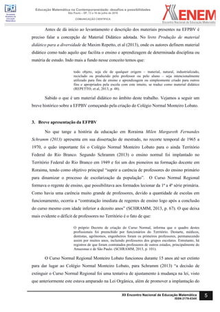 Sociedade
Brasileira de
Educação
Matemática
Educação Matemática na Contemporaneidade: desafios e possibilidades
São Paulo – SP, 13 a 16 de julho de 2016
COMUNICAÇÃO CIENTÍFICA
5XII Encontro Nacional de Educação Matemática
ISSN 2178-034X
Antes de dá início ao levantamento e descrição dos materiais presentes na EFPBV é
preciso falar a concepção de Material Didático adotada. No livro Produção de material
didático para a diversidade de Maxim Repetto, et al (2013), onde os autores definem material
didático como tudo aquilo que facilita o ensino e aprendizagem de determinada disciplina ou
matéria de estudo. Indo mais a fundo nesse conceito temos que:
todo objeto, seja ele de qualquer origem – material, natural, industrializado,
reciclado ou produzido pelo professor ou pelo aluno – seja intencionalmente
utilizado para fins de ensino e aprendizagem ou simplesmente criado para outros
fins e apropriados pela escola com este intuito, se traduz como material didático
(REPETTO, et al, 2013, p. 48).
Sabido o que é um material didático no âmbito deste trabalho. Vejamos a seguir um
breve histórico sobre a EFPBV começando pela criação do Colégio Normal Monteiro Lobato.
3. Breve apresentação da EFPBV
No que tange a história da educação em Roraima Milen Margareth Fernandes
Schramm (2013) apresenta em sua dissertação de mestrado, no recorte temporal de 1965 a
1970, o quão importante foi o Colégio Normal Monteiro Lobato para o ainda Território
Federal do Rio Branco. Segundo Schramm (2013) o ensino normal foi implantado no
Território Federal do Rio Branco em 1949 e foi um dos pioneiros na formação docente em
Roraima, tendo como objetivo principal “suprir a carência de professores do ensino primário
para dinamizar o processo de escolarização da população”. O Curso Normal Regional
formava o regente de ensino, que possibilitava aos formados lecionar da 1ª a 4ª série primária.
Como havia uma carência muito grande de professores, devido a quantidade de escolas em
funcionamento, ocorria a “contratação imediata de regentes de ensino logo após a conclusão
do curso mesmo com idade inferior a dezoito anos” (SCHRAMM, 2013, p. 67). O que deixa
mais evidente o déficit de professores no Território é o fato de que:
O próprio Decreto de criação do Curso Normal, informa que o quadro destes
profissionais foi preenchido por funcionários do Território. Destarte, médicos,
dentistas, agrônomos, engenheiros foram os primeiros professores, permanecendo
assim por muitos anos, incluindo professores dos grupos escolares. Entretanto, há
registros de que foram contratados professores de outros estados, principalmente do
Amazonas e de São Paulo. (SCHRAMM, 2013, p. 101).
O Curso Normal Regional Monteiro Lobato funcionou durante 15 anos até ser extinto
para dar lugar ao Colégio Normal Monteiro Lobato, para Schramm (2013) “a decisão de
extinguir o Curso Normal Regional foi uma tentativa de ajustamento à mudança na lei, visto
que anteriormente este estava amparado na Lei Orgânica, além de promover a implantação do
 