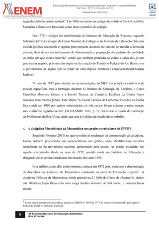 Sociedade
Brasileira de
Educação
Matemática
Educação Matemática na Contemporaneidade: desafios e possibilidades
São Paulo – SP, 13 a 16 de julho de 2016
COMUNICAÇÃO CIENTÍFICA
6 XII Encontro Nacional de Educação Matemática
ISSN 2178-034X
segundo ciclo do ensino normal”. Em 1966 em anexo ao colégio foi criado o Curso Científico
Monteiro Lobato para funcionar como ramo científico do colégio.
Em 1970 o colégio foi transformado no Instituto de Educação de Roraima, segundo
Schramm (2013) a criação do Curso Normal, do Colégio e do Instituto de Educação “foi uma
medida política necessária e urgente para preparar docentes no sentido de atender a demanda
escolar, além de ser um instrumento de disseminação e preparação dos padrões de civilidade
do meio em que estava inserido” sendo que também pretendia-se evitar a saída dos jovens
para outras regiões, pois uns dos objetivos da criação do Território Federal do Rio Branco era
o povoamento da região por se tratar de uma tríplice fronteira (Venezuela-Brasil-Guiana
Inglesa).	
No ano de 1977 para atender as recomendações do MEC em relação à existência de
escolas específicas para a formação docente. O Instituto de Educação de Roraima, o Curso
Científico Monteiro Lobato e a Escola Técnica de Comércio Euclides da Cunha foram
reunidos num mesmo prédio. Este último “a Escola Técnica de Comércio Euclides da Cunha
fora criada em 1950 por padres missionários, os três cursos foram extintos e neste mesmo
ano, conforme registro escolar” (SCHRAMM, 2013, p. 77) foi criado a Escola de Formação
de Professores de Boa Vista, sendo que esta é o objeto de estudo deste trabalho.
4. A disciplina Metodologia da Matemática nas grades curriculares da EFPBV
Seguindo Ferreira (2011) no que se refere as mudanças de denominação da disciplina,
fomos também procurando tais nomenclaturas nas grades, onde identificamos estrutura
semelhante ao do movimento nacional apresentado pela autora. As grades estudadas são
aquelas encontradas desde os anos de 1972, quando ainda era Instituto de Educação e
chegando até as últimas mudanças em meados dos anos 1990.
Esta análise, como dito anteriormente, começa em 1972 pois, neste ano a denominação
da disciplina era Didática da Matemática constando na parte da Formação Especial3
. A
disciplina Didática da Matemática, ainda aparece na 2.ª Série do Curso de Magistério, dentro
das Didáticas Específicas com uma carga horária semanal de três horas, e noventa horas
anuais.
3
Nessa época a proposta curricular já seguia a LDBEN n. 5692 de 1971. O curso era constituído pelas partes
Educação Geral e Formação Especial.
 