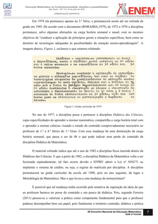 Sociedade
Brasileira de
Educação
Matemática
Educação Matemática na Contemporaneidade: desafios e possibilidades
São Paulo – SP, 13 a 16 de julho de 2016
COMUNICAÇÃO CIENTÍFICA
7XII Encontro Nacional de Educação Matemática
ISSN 2178-034X
Em 1974 ela permanece apenas na 3.ª Série, e permanecerá assim até ser retirada da
grade em 1995. De acordo com o documento (RORAIMA,1979), de 1972 a 1976 a disciplina
permanece, salvo algumas alterações na carga horária semanal e anual, com os mesmos
objetivos de “conduzir a aplicação de princípios gerais a situações específicas, bem como ao
domínio de tecnologias adequadas às peculiaridades da situação ensino-aprendizagem”. A
imagem abaixo, Figura 1, esclarece o que estamos relatando.
Figura 1: Grade curricular de 1979
No ano de 1977, a disciplina passa a pertencer à disciplina Didática das Ciências,
cujas especificidades do aprender a ensinar matemática, compartilha a carga horária total com
o aprender a ensinar ciências visando o estudo do conteúdo comprovadamente necessário ao
professor de 1.ª a 4.ª Séries do 1.º Grau. Com essa mudança há uma diminuição da carga
horária semanal, que passa a ser de 4h o que pode indicar uma perda de conteúdo da
disciplina Didática da Matemática.
O material coletado indica que até o ano de 1982 a disciplina ficou inserida dentro da
Didáticas das Ciências. E que a partir de 1982, a disciplina Didática da Matemática volta a ser
lecionada separadamente, tal fato ocorre devido a EFPBV aderir a Lei nº 5692/71 ao
implantar o sistema de crédito, ou seja, o regime de matrícula por disciplina. A disciplina
permanecerá na grade curricular da escola até 1988, pois no ano seguinte, dá lugar a
Metodologia da Matemática. Mas o que levou a esta mudança de nomenclatura?
É possível que tal mudança tenha ocorrido pela tentativa de superação da ideia de que
ao professor bastava ter posse do conteúdo e um pouco de didática. Pois, segundo Ferreira
(2011) passou-se a valorizar a prática como componente fundamental para que o professor
pudesse desempenhar bem seu papel, pois finalmente o trinômio conteúdo, didática e prática
 