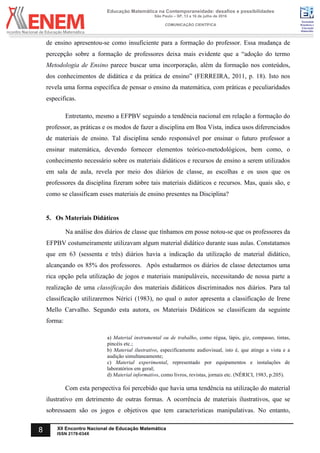 Sociedade
Brasileira de
Educação
Matemática
Educação Matemática na Contemporaneidade: desafios e possibilidades
São Paulo – SP, 13 a 16 de julho de 2016
COMUNICAÇÃO CIENTÍFICA
8 XII Encontro Nacional de Educação Matemática
ISSN 2178-034X
de ensino apresentou-se como insuficiente para a formação do professor. Essa mudança de
percepção sobre a formação de professores deixa mais evidente que a “adoção do termo
Metodologia de Ensino parece buscar uma incorporação, além da formação nos conteúdos,
dos conhecimentos de didática e da prática de ensino” (FERREIRA, 2011, p. 18). Isto nos
revela uma forma específica de pensar o ensino da matemática, com práticas e peculiaridades
especificas.
Entretanto, mesmo a EFPBV seguindo a tendência nacional em relação a formação do
professor, as práticas e os modos de fazer a disciplina em Boa Vista, indica usos diferenciados
de materiais de ensino. Tal disciplina sendo responsável por ensinar o futuro professor a
ensinar matemática, devendo fornecer elementos teórico-metodológicos, bem como, o
conhecimento necessário sobre os materiais didáticos e recursos de ensino a serem utilizados
em sala de aula, revela por meio dos diários de classe, as escolhas e os usos que os
professores da disciplina fizeram sobre tais materiais didáticos e recursos. Mas, quais são, e
como se classificam esses materiais de ensino presentes na Disciplina?
5. Os Materiais Didáticos
Na análise dos diários de classe que tínhamos em posse notou-se que os professores da
EFPBV costumeiramente utilizavam algum material didático durante suas aulas. Constatamos
que em 63 (sessenta e três) diários havia a indicação da utilização de material didático,
alcançando os 85% dos professores. Após estudarmos os diários de classe detectamos uma
rica opção pela utilização de jogos e materiais manipuláveis, necessitando de nossa parte a
realização de uma classificação dos materiais didáticos discriminados nos diários. Para tal
classificação utilizaremos Nérici (1983), no qual o autor apresenta a classificação de Irene
Mello Carvalho. Segundo esta autora, os Materiais Didáticos se classificam da seguinte
forma:
a) Material instrumental ou de trabalho, como régua, lápis, giz, compasso, tintas,
pincéis etc.;
b) Material ilustrativo, especificamente audiovisual, isto é, que atinge a vista e a
audição simultaneamente;
c) Material experimental, representado por equipamentos e instalações de
laboratórios em geral;
d) Material informativo, como livros, revistas, jornais etc. (NÉRICI, 1983, p.205).
Com esta perspectiva foi percebido que havia uma tendência na utilização do material
ilustrativo em detrimento de outras formas. A ocorrência de materiais ilustrativos, que se
sobressaem são os jogos e objetivos que tem características manipulativas. No entanto,
 