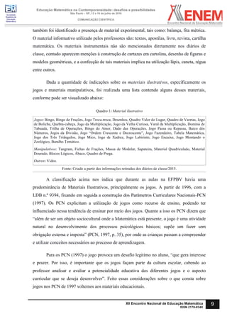 Sociedade
Brasileira de
Educação
Matemática
Educação Matemática na Contemporaneidade: desafios e possibilidades
São Paulo – SP, 13 a 16 de julho de 2016
COMUNICAÇÃO CIENTÍFICA
9XII Encontro Nacional de Educação Matemática
ISSN 2178-034X
também foi identificado a presença de material experimental, tais como: balança, fita métrica.
O material informativo utilizado pelos professores são: textos, apostilas, livro, revista, cartilha
matemática. Os materiais instrumentais não são mencionados diretamente nos diários de
classe, contudo aparecem menções à construção de cartazes em cartolina, desenho de figuras e
modelos geométricas, e a confecção de tais materiais implica na utilização lápis, caneta, régua
entre outros.
Dada a quantidade de indicações sobre os materiais ilustrativos, especificamente os
jogos e materiais manipulativos, foi realizada uma lista contendo alguns desses materiais,
conforme pode ser visualizado abaixo:
Quadro 1: Material ilustrativo
Jogos: Bingo, Bingo de Frações, Jogo Troca-troca, Desenhos, Quadro Valor do Lugar, Quadro de Varetas, Jogo
de Boliche, Quebra-cabeça, Jogo da Multiplicação, Jogo da Velha Curiosa, Varal da Multiplicação, Dominó de
Tabuada, Trilha de Operações, Bingo do Amor, Dado das Operações, Jogo Passa ou Repassa, Barco dos
Números, Jogos da Divisão, Jogo “Ordem Crescente e Decrescente”, Jogo Fazendeiro, Tabela Matemática,
Jogo dos Três Triângulos, Jogo Mico, Jogo de Xadrez, Jogo Labirinto, Jogo Encaixe, Jogo Montando o
Zoológico, Baralho Temático.
Manipulativos: Tangram, Fichas de Frações, Massa de Modelar, Sapateira, Material Quadriculado, Material
Dourado, Blocos Lógicos, Ábaco, Quadro de Prega.
Outros: Vídeo.	
Fonte: Criado a partir das informações retiradas dos diários de classe/2015.
A classificação acima nos indica que durante as aulas na EFPBV havia uma
predominância de Materiais Ilustrativos, principalmente os jogos. A partir de 1996, com a
LDB n.º 9394, fixando em seguida a construção dos Parâmetros Curriculares Nacionais-PCN
(1997). Os PCN explicitam a utilização de jogos como recurso de ensino, podendo ter
influenciado nessa tendência de ensinar por meio dos jogos. Quanto a isso os PCN dizem que
“além de ser um objeto sociocultural onde a Matemática está presente, o jogo é uma atividade
natural no desenvolvimento dos processos psicológicos básicos; supõe um fazer sem
obrigação externa e imposta” (PCN, 1997, p. 35), por onde as crianças passam a compreender
e utilizar conceitos necessários ao processo de aprendizagem.
Para os PCN (1997) o jogo provoca um desafio legitimo no aluno, “que gera interesse
e prazer. Por isso, é importante que os jogos façam parte da cultura escolar, cabendo ao
professor analisar e avaliar a potencialidade educativa dos diferentes jogos e o aspecto
curricular que se deseja desenvolver”. Feito essas considerações sobre o que consta sobre
jogos nos PCN de 1997 voltemos aos materiais educacionais.
 
