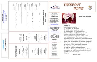 May 13, 2018
GreetersMay13,2018
IMPACTGROUP2
DEERFOOTDEERFOOTDEERFOOTDEERFOOT
NOTESNOTESNOTESNOTES
WELCOME TO THE
DEERFOOT
CONGREGATION
We want to extend a warm wel-
come to any guests that have come
our way today. We hope that you
enjoy our worship. If you have
any thoughts or questions about
any part of our services, feel free
to contact the elders at:
elders@deerfootcoc.com
CHURCH INFORMATION
5348 Old Springville Road
Pinson, AL 35126
205-833-1400
www.deerfootcoc.com
office@deerfootcoc.com
SERVICE TIMES
Sundays:
Worship 8:00 AM
Worship 10:00 AM
Bible Class 5:00 PM
Wednesdays:
7:00 PM
SHEPHERDS
John Gallagher
Rick Glass
Sol Godwin
Skip McCurry
Doug Scruggs
Darnell Self
Jim Timmerman
MINISTERS
Richard Harp
Tim Shoemaker
Johnathan Johnson
Mother’sPrayer
ScripturePsalm139:13-16
1.GodD________________tobeA_______________F______________.
Matthew___:___
1Samuel___:___
Luke___:___-___
2.GodD________________tohaveH_____W______R________________.
Matthew___:___
Luke___:___-___
3.GodD_______________O______D______________T_____________.
Matthew___:___
1Samuel___:___-___
4.GodD_______________O______R___________________.
Matthew___:___
Matthew___:___-__
5.GodD_____________toH_________O_____P________forH_________.
Matthew___:___
Luke___:___-___
10:00AMService
Welcome
OpeningPrayer
JackTaggart
LordSupper/Offering
MichaelDykes
ScriptureReading
BobbyGunn
Sermon
————————————————————
5:00PMService
Lord’sSupper/Offering
DarnellSelf
DOMforMay
Maynard,McGill,Spitzley
BusDrivers
May13ButchKey790-3396
May20DavidSkelton541-5226
WEBSITE
deerfootcoc.com
office@deerfootcoc.com
205-833-1400
8:00AMService
Welcome
OpeningPrayer
JackSelf
LordSupper/Offering
JohnathanJohnson
ScriptureReading
ChadKey
Sermon
BaptismalGarmentsfor
May
AmyGunn
ElderDownFront
8AMDarnellSelf
10AMSkipMcCurry
5PMRickGlass
Mother is
A gift that keeps on giving
For she is why you are living
She is why you are here in this world
She selflessly gave life to her boy or girl.
Mother is and was, your beginning, your start
You will always have a place in her heart
Because you began your journey next to its beat
Your heart kept in time to its rhythm so sweet
As your fingers took on form, and your toes took shape
Her feet and hands were moving preparing for that date.
As you came into this world and took your first breath
She had already given everything almost to death
Her sacrifice is often unmentioned, unnoticed
For independently of her we live, we exist
We make our own lives and plans in time
Yet mother is. She is and was my reason and rhyme.
So remember her and if you are blessed with this gift
Thank God up above that your
Mother is.
- Richard Harp
A Note from the Harp
 