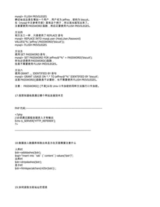 mysql> FLUSH PRIVILEGES
确切地说这是在增加一个用户，用户名为 jeffrey，密码为 biscuit。
在《mysql 中文参考手册》里有这个例子，所以我也就写出来了。
注意要使用 PASSWORD 函数，然后还要使用 FLUSH PRIVILEGES。

方法四
和方法三一样，只是使用了 REPLACE 语句
mysql> REPLACE INTO mysql.user (Host,User,Password)
VALUES('%','jeffrey',PASSWORD('biscuit'));
mysql> FLUSH PRIVILEGES

方法五
使用 SET PASSWORD 语句，
mysql> SET PASSWORD FOR jeffrey@"%" = PASSWORD('biscuit');
你也必须使用 PASSWORD()函数，
但是不需要使用 FLUSH PRIVILEGES。

方法六
使用 GRANT ... IDENTIFIED BY 语句
mysql> GRANT USAGE ON *.* TO jeffrey@"%" IDENTIFIED BY 'biscuit';
这里 PASSWORD()函数是不必要的，也不需要使用 FLUSH PRIVILEGES。

注意： PASSWORD() [不是]以在 Unix 口令加密的同样方法施行口令加密。


17:我想知道他是通过哪个网站连接到本页



PHP 代码:--------------------------------------------------------------------------------

<?php
//必须通过超级连接进入才有输出
Echo $_SERVER['HTTP_REFERER'];
?>

--------------------------------------------------------------------------------



18:数据放入数据库和取出来显示在页面需要注意什么

入库时
$str=addslashes($str);
$sql="insert into `tab` (`content`) values('$str')";
出库时
$str=stripslashes($str);
显示时
$str=htmlspecialchars(nl2br($str)) ;




19:如何读取当前地址栏信息
 