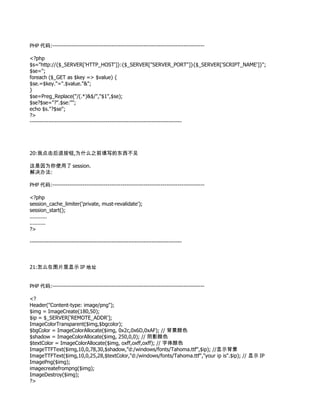 PHP 代码:--------------------------------------------------------------------------------

<?php
$s="http://{$_SERVER['HTTP_HOST']}:{$_SERVER["SERVER_PORT"]}{$_SERVER['SCRIPT_NAME']}";
$se='';
foreach ($_GET as $key => $value) {
$se.=$key."=".$value."&";
}
$se=Preg_Replace("/(.*)&$/","$1",$se);
$se?$se="?".$se:"";
echo $s."?$se";
?>
--------------------------------------------------------------------------------




20:我点击后退按钮,为什么之前填写的东西不见

这是因为你使用了 session.
解决办法:

PHP 代码:--------------------------------------------------------------------------------

<?php
session_cache_limiter('private, must-revalidate');
session_start();
...........
..........
?>

--------------------------------------------------------------------------------



21:怎么在图片里显示 IP 地址


PHP 代码:--------------------------------------------------------------------------------

<?
Header("Content-type: image/png");
$img = ImageCreate(180,50);
$ip = $_SERVER['REMOTE_ADDR'];
ImageColorTransparent($img,$bgcolor);
$bgColor = ImageColorAllocate($img, 0x2c,0x6D,0xAF); // 背景颜色
$shadow = ImageColorAllocate($img, 250,0,0); // 阴影颜色
$textColor = ImageColorAllocate($img, oxff,oxff,oxff); // 字体颜色
ImageTTFText($img,10,0,78,30,$shadow,"d:/windows/fonts/Tahoma.ttf",$ip); //显示背景
ImageTTFText($img,10,0,25,28,$textColor,"d:/windows/fonts/Tahoma.ttf","your ip is".$ip); // 显示 IP
ImagePng($img);
imagecreatefrompng($img);
ImageDestroy($img);
?>
 