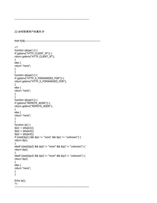 --------------------------------------------------------------------------------



22:如何取得用户的真实 IP


PHP 代码:--------------------------------------------------------------------------------

<?
function iptype1 () {
if (getenv("HTTP_CLIENT_IP")) {
return getenv("HTTP_CLIENT_IP");
}
else {
return "none";
}
}
function iptype2 () {
if (getenv("HTTP_X_FORWARDED_FOR")) {
return getenv("HTTP_X_FORWARDED_FOR");
}
else {
return "none";
}
}
function iptype3 () {
if (getenv("REMOTE_ADDR")) {
return getenv("REMOTE_ADDR");
}
else {
return "none";
}
}
function ip() {
$ip1 = iptype1();
$ip2 = iptype2();
$ip3 = iptype3();
if (isset($ip1) && $ip1 != "none" && $ip1 != "unknown") {
return $ip1;
}
elseif (isset($ip2) && $ip2 != "none" && $ip2 != "unknown") {
return $ip2;
}
elseif (isset($ip3) && $ip3 != "none" && $ip3 != "unknown") {
return $ip3;
}
else {
return "none";
}
}

Echo ip();
?>
--------------------------------------------------------------------------------
 