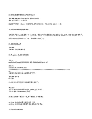 23:如何从数据库读取三天内的所有记录

首先表格里要有一个 DATETIME 字段记录时间,
格式为'2003-7-15 16:50:00'

SELECT * FROM `xltxlm` WHERE TO_DAYS(NOW()) - TO_DAYS(`date`) <= 3;


24:如何远程链接 Mysql 数据库


在增加用户的 mysql 表里有一个 host 字段，修改为"%",或者指定允许连接的 ip 地址,这样，你就可以远程调用了。

$link=mysql_connect("192.168.1.80:3306","root","");


25:正则到底怎么用

点击这里
正则表达式中的特殊字符


26:用 Apache 后,主页出现乱码


方法一:
AddDefaultCharset ISO-8859-1 改为 AddDefaultCharset off

方法二:
AddDefaultCharset GB2312
========================================================
tip:
大家贴代码时 GB2312 会被解释成??????

改成这样就不会
GB2312

27:为什么单引号,双引号在接受页面变成('")


解决方法:
方法一:在 php.ini 中设置:magic_quotes_gpc = Off
方法二: $str=stripcslashes($str)


28:怎么让程序一直运行下去,而不是超过 30 秒就停止


set_time_limit(60)//最长运行时间一分钟
set_time_limit(0)//运行到程序自己结束,或手动停止


29:计算当前在线人数
 
