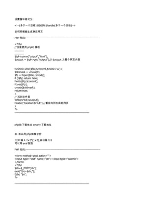 设置循环格式为:

<!--(多于一个空格) BEGIN $handle(多于一个空格)-->

如何将模板生成静态网页

PHP 代码:--------------------------------------------------------------------------------

<?php
//这里使用 phplib 模板
............
............
$tpl->parse("output","html");
$output = $tpl->get("output");// $output 为整个网页内容


function wfile($file,$content,$mode='w') {
$oldmask = umask(0);
$fp = fopen($file, $mode);
if (!$fp) return false;
fwrite($fp,$content);
fclose($fp);
umask($oldmask);
return true;
}
// 写到文件里
Wfile($FILE,$output);
header("location:$FILE");//重定向到生成的网页
}
?>
--------------------------------------------------------------------------------



phplib 下载地址 smarty 下载地址


31:怎么用 php 解释字符

比如:输入 2+2*(1+2),自动输出 8
可以用 eval 函数

PHP 代码:--------------------------------------------------------------------------------

<form method=post action="">
<input type="text" name="str"><input type="submit">
</form>
<?php
$str=$_POST['str'];
eval("$o=$str;");
Echo "$o";
?>

--------------------------------------------------------------------------------
 