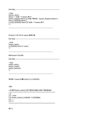 PHP 代码:--------------------------------------------------------------------------------

<?php
Session_start();
$Name = "这是一个 Session 例子";
Session_Register("Name");//注意,不要写成：Session_Register("$Name");
Echo $_SESSION["Name"];
//之后$_SESSION["Name"]为"这是一个 Session 例子"
?>

--------------------------------------------------------------------------------



在 php4.2 之后,可以为 session 直接付值:

PHP 代码:--------------------------------------------------------------------------------

<?PHP
Session_Start();
$_SESSION["name"]="value";
?>

--------------------------------------------------------------------------------

取消 session 可以这样:

PHP 代码:--------------------------------------------------------------------------------

<?php
session_start();
session_unset();
session_destroy();
?>

--------------------------------------------------------------------------------


取消某个 session 变量在 php4.2 以上还有 BUG.



注意:

1:在调用 Session_Start()之前不能有任何输出.例如下面是错误的.
==========================================
1行
2 行 <?PHP
3 行 Session_Start();//之前在第一行已经有输出
4 行 .....
5 行 ?>
==========================================


提示 1:
 