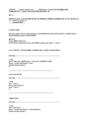凡是出现"........headers already sent..........",就是 Session_Start()之前向浏览器输出信息.
去掉输出就正常,（COOKIE 也会出现这种错误,错误原因一样）

提示 2:

如果你的 Session_Start()放在循环语句里,并且很难确定之前哪里向浏览器输出信息,可以用下面这种方法:
1 行 <?PHP Ob_Start(); ?>
........这里是你的程序......



2:这是什么错误

Warning: session_start(): open(/tmpsess_7d190aa36b4c5ec13a5c1649cc2da23f, O_RDWR) failed:....
因为你没有指定 session 文件的存放路径.

解决方法:
(1)在 c 盘建立文件夹 tmp
(2)打开 php.ini,找到 session.save_path,修改为 session.save_path= "c:/tmp"



4:为什么我向另一网页传送变量时,只得到前半部分,以空格开头的则全部丢失


PHP 代码:--------------------------------------------------------------------------------

<?php
$Var="hello php";//修改为$Var=" hello php";试试得到什么结果
$post= "receive.php?Name=".$Var;
header("location:$post");
?>

--------------------------------------------------------------------------------

receive.php 的内容:

PHP 代码:--------------------------------------------------------------------------------

<?PHP
Echo "<pre>";
Echo $_GET["Name"];
Echo "</pre>";
?>

--------------------------------------------------------------------------------


正确的方法是:

PHP 代码:--------------------------------------------------------------------------------

<?php
$Var="hello php";
$post= "receive.php?Name=".urlencode($Var);
header("location:$post");
 