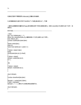 ?>

--------------------------------------------------------------------------------


在接收页面你不需要使用 Urldecode(),变量会自动编码.


5:如何截取指定长度汉字而不会出现以"?>"结尾,超出部分以"..."代替


一般来说,要截取的变量来自 Mysql,首先要保证那个字段长度要足够长,一般为 char(200),可以保持 100 个汉字，包
括标点.

PHP 代码:--------------------------------------------------------------------------------

<?PHP
$str="这个字符好长呀,^_^";
$Short_Str=showShort($str,4);//截取前面 4 个汉字,结果为:这个字符...
Echo "$Short_Str";
Function csubstr($str,$start,$len)
{
$strlen=strlen($str);
$clen=0;
for($i=0;$i<$strlen;$i++,$clen++)
{
if ($clen>=$start+$len)
break;
if(ord(substr($str,$i,1))>0xa0)
{
if ($clen>=$start)
$tmpstr.=substr($str,$i,2);
$i++;
}
else
{
if ($clen>=$start)
$tmpstr.=substr($str,$i,1);
}
}

return $tmpstr;
}
Function showShort($str,$len)
{
$tempstr = csubstr($str,0,$len);
if ($str<>$tempstr)
$tempstr .= "..."; //要以什么结尾,修改这里就可以.

return $tempstr;
}

--------------------------------------------------------------------------------
 
