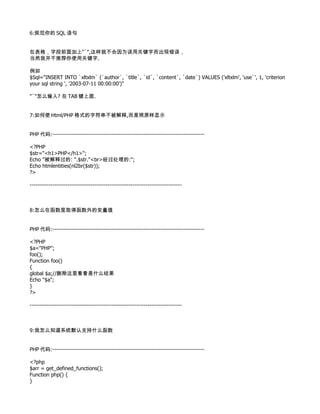 6:规范你的 SQL 语句


在表格，字段前面加上"`",这样就不会因为误用关键字而出现错误，
当然我并不推荐你使用关键字.

例如
$Sql="INSERT INTO `xltxlm` (`author`, `title`, `id`, `content`, `date`) VALUES ('xltxlm', 'use`', 1, 'criterion
your sql string ', '2003-07-11 00:00:00')"

"`"怎么输入? 在 TAB 键上面.


7:如何使 Html/PHP 格式的字符串不被解释,而是照原样显示


PHP 代码:--------------------------------------------------------------------------------

<?PHP
$str="<h1>PHP</h1>";
Echo "被解释过的: ".$str."<br>经过处理的:";
Echo htmlentities(nl2br($str));
?>

--------------------------------------------------------------------------------



8:怎么在函数里取得函数外的变量值


PHP 代码:--------------------------------------------------------------------------------

<?PHP
$a="PHP";
foo();
Function foo()
{
global $a;//删除这里看看是什么结果
Echo "$a";
}
?>

--------------------------------------------------------------------------------



9:我怎么知道系统默认支持什么函数


PHP 代码:--------------------------------------------------------------------------------

<?php
$arr = get_defined_functions();
Function php() {
}
 
