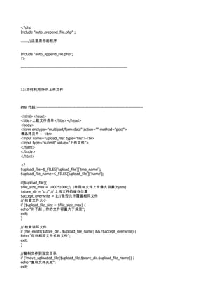 <?php
Include "auto_prepend_file.php" ;

.......//这里是你的程序


Include "auto_append_file.php";
?>

--------------------------------------------------------------------------------




13:如何利用 PHP 上传文件



PHP 代码:--------------------------------------------------------------------------------

<html><head>
<title>上载文件表单</title></head>
<body>
<form enctype="multipart/form-data" action="" method="post">
请选择文件： <br>
<input name="upload_file" type="file"><br>
<input type="submit" value="上传文件">
</form>
</body>
</html>

<?
$upload_file=$_FILES['upload_file']['tmp_name'];
$upload_file_name=$_FILES['upload_file']['name'];

if($upload_file){
$file_size_max = 1000*1000;// 1M 限制文件上传最大容量(bytes)
$store_dir = "d:/";// 上传文件的储存位置
$accept_overwrite = 1;//是否允许覆盖相同文件
// 检查文件大小
if ($upload_file_size > $file_size_max) {
echo "对不起，你的文件容量大于规定";
exit;
}

// 检查读写文件
if (file_exists($store_dir . $upload_file_name) && !$accept_overwrite) {
Echo "存在相同文件名的文件";
exit;
}

//复制文件到指定目录
if (!move_uploaded_file($upload_file,$store_dir.$upload_file_name)) {
echo "复制文件失败";
exit;
 