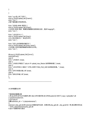 }

}

Echo "<p>你上传了文件:";
echo $_FILES['upload_file']['name'];
echo "<br>";
//客户端机器文件的原名称。

Echo "文件的 MIME 类型为:";
echo $_FILES['upload_file']['type'];
//文件的 MIME 类型，需要浏览器提供该信息的支持，例如“image/gif”。
echo "<br>";

Echo "上传文件大小:";
echo $_FILES['upload_file']['size'];
//已上传文件的大小，单位为字节。
echo "<br>";

Echo "文件上传后被临时储存为:";
echo $_FILES['upload_file']['tmp_name'];
//文件被上传后在服务端储存的临时文件名。
echo "<br>";


$Erroe=$_FILES['upload_file']['error'];
switch($Erroe){
case 0:
Echo "上传成功"; break;
case 1:
Echo "上传的文件超过了 php.ini 中 upload_max_filesize 选项限制的值."; break;
case 2:
Echo "上传文件的大小超过了 HTML 表单中 MAX_FILE_SIZE 选项指定的值。"; break;
case 3:
Echo "文件只有部分被上传";break;
case 4:
Echo "没有文件被上传";break;
}
?>

--------------------------------------------------------------------------------



14:如何配置 GD 库


下面是我的配置过程
1:用 dos 命令(也可以手动操作,拷贝 dlls 文件夹里所有 dll 文件到 system32 目录下) copy c:phpdlls*.dll
c:windowssystem32
2:打开 php.ini
设置 extension_dir = "c:/php/extensions/";
3:
extension=php_gd2.dll;把 extension 前面的逗号去掉，如果没有 php_gd2.dll，php_gd.dll 也一样,保证确实存在这
一文件 c:/php/extensions/php_gd2.dll
4:运行下面程序进行测试
 