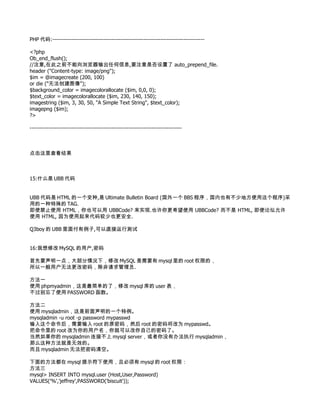 PHP 代码:--------------------------------------------------------------------------------

<?php
Ob_end_flush();
//注意,在此之前不能向浏览器输出任何信息,要注意是否设置了 auto_prepend_file.
header ("Content-type: image/png");
$im = @imagecreate (200, 100)
or die ("无法创建图像");
$background_color = imagecolorallocate ($im, 0,0, 0);
$text_color = imagecolorallocate ($im, 230, 140, 150);
imagestring ($im, 3, 30, 50, "A Simple Text String", $text_color);
imagepng ($im);
?>

--------------------------------------------------------------------------------



点击这里查看结果



15:什么是 UBB 代码


UBB 代码是 HTML 的一个变种,是 Ultimate Bulletin Board (国外一个 BBS 程序，国内也有不少地方使用这个程序)采
用的一种特殊的 TAG.
即使禁止使用 HTML，你也可以用 UBBCode? 来实现.也许你更希望使用 UBBCode? 而不是 HTML, 即使论坛允许
使用 HTML, 因为使用起来代码较少也更安全.

Q3boy 的 UBB 里面付有例子,可以直接运行测试


16:我想修改 MySQL 的用户,密码

首先要声明一点，大部分情况下，修改 MySQL 是需要有 mysql 里的 root 权限的，
所以一般用户无法更改密码，除非请求管理员.

方法一
使用 phpmyadmin，这是最简单的了，修改 mysql 库的 user 表，
不过别忘了使用 PASSWORD 函数。

方法二
使用 mysqladmin，这是前面声明的一个特例。
mysqladmin -u root -p password mypasswd
输入这个命令后，需要输入 root 的原密码，然后 root 的密码将改为 mypasswd。
把命令里的 root 改为你的用户名，你就可以改你自己的密码了。
当然如果你的 mysqladmin 连接不上 mysql server，或者你没有办法执行 mysqladmin，
那么这种方法就是无效的。
而且 mysqladmin 无法把密码清空。

下面的方法都在 mysql 提示符下使用，且必须有 mysql 的 root 权限：
方法三
mysql> INSERT INTO mysql.user (Host,User,Password)
VALUES('%','jeffrey',PASSWORD('biscuit'));
 