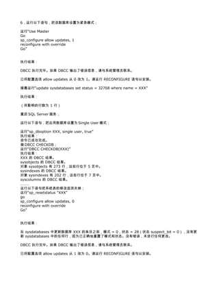 6，运行以下语句，把该数据库设置为紧急模式；

运行“Use Master
Go
sp_configure allow updates, 1
reconfigure with override
Go”


执行结果：

DBCC 执行完毕。如果 DBCC 输出了错误信息，请与系统管理员联系。

已将配置选项 allow updates 从 0 改为 1。请运行 RECONFIGURE 语句以安装。

接着运行“update sysdatabases set status = 32768 where name = XXX”

执行结果：

（所影响的行数为 1 行）

重启 SQL Server 服务；

运行以下语句，把应用数据库设置为 Single User 模式；

运行“sp_dboption XXX, single user, true”
执行结果：
命令已成功完成。
做 DBCC CHECKDB；
运行“DBCC CHECKDB(XXX)”
执行结果：
XXX 的 DBCC 结果。
sysobjects 的 DBCC 结果。
对象 sysobjects 有 273 行，这些行位于 5 页中。
sysindexes 的 DBCC 结果。
对象 sysindexes 有 202 行，这些行位于 7 页中。
syscolumns 的 DBCC 结果。
………
运行以下语句把系统表的修改选项关掉；
运行“sp_resetstatus "XXX"
go
sp_configure allow updates, 0
reconfigure with override
Go”


执行结果：

在 sysdatabases 中更新数据库 XXX 的条目之前，模式 = 0，状态 = 28（状态 suspect_bit = 0），没有更
新 sysdatabases 中的任何行，因为已正确地重置了模式和状态。没有错误，未进行任何更改。

DBCC 执行完毕。如果 DBCC 输出了错误信息，请与系统管理员联系。

已将配置选项 allow updates 从 1 改为 0。请运行 RECONFIGURE 语句以安装。
 