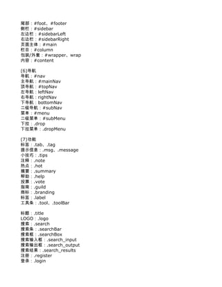 尾部：#foot、#footer
侧栏：#sidebar
左边栏：#sidebarLeft
右边栏：#sidebarRight
页面主体：#main
栏目：#column
包装/外套：#wrapper、wrap
内容：#content

(6)导航
导航：#nav
主导航：#mainNav
顶导航：#topNav
左导航：leftNav
右导航：rightNav
下导航：bottomNav
二级导航：#subNav
菜单：#menu
二级菜单：#subMenu
下拉：.drop
下拉菜单：.dropMenu

(7)功能
标签：.tab、.tag
提示信息：.msg、.message
小技巧：.tips
注释：.note
热点：.hot
摘要：.summary
帮助：.help
投票：.vote
指南：.guild
商标：.branding
标签：.label
工具条：.tool、.toolBar

标题：.title
LOGO：.logo
搜索：.search
搜索条：.searchBar
搜索框：.searchBox
搜索输入框：.search_input
搜索输出框：.search_output
搜索结果：.search_results
注册：.register
登录：.login
 