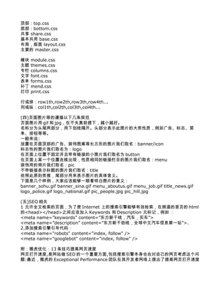 顶部：top.css
底部：bottom.css
共享 share.css
基本共用 base.css
布局，版面 layout.css
主要的 master.css

模块   module.css
主题   themes.css
专栏   columns.css
文字   font.css
表单   forms.css
补丁   mend.css
打印   print.css

行或排：row1th,row2th,row3th,row4th...
列或纵：col1th,col2th,col3th,col4th...

(四)页面图片等的遵循以下几条规范
页面图片用 gif 和 jpg，在不失真前提下，越小越好。
名称分为头尾两部分，用下划线隔开。头部分表示此图片的大类性质，例如广告、标志、菜
单、按钮等等。
一般来说:
放置在页面顶部的广告、装饰图案等长方形的图片我们取名：banner/icon
标志性的图片我们取名为：logo
在页面上位置不固定并且带有链接的小图片我们取名为 button
在页面上某一个位置连续出现，性质相同的链接栏目的图片我们取名：menu
装饰用的照片我们取名：pic
不带链接表示标题的图片我们取名：title
依照此原则类推，尾部分用来表示图片的具体含义。
下面是几个样例，大家应该能够一眼看明白图片的意义：
banner_sohu.gif banner_sina.gif menu_aboutus.gif menu_job.gif title_news.gif
logo_police.gif logo_national.gif pic_people.jpg pic_hill.jpg

(五)SEO 相关
1 允许全文检索的页面，为了使 Internet 上的搜索引擎能够有效检索，在频道的首页的 html
的<head></head>之间应该加入 Keywords 和 Description 元标记，例如 ：
<meta name=”keywords” content=”东方新干线，汽车，买车”>
<meta name=”description” content=”东方新干劲线，全球中文汽车信息第一站”>.
2.添加搜索引擎引导代码：
<meta name="robots" content="index, follow" />
<meta name="googlebot" content="index, follow" />

附：雅虎优化：13 条技巧提高网页速度
网页打开速度,是网站做 SEO 的一个重要方面,包括搜索引擎本身也会对自己的网页考虑这个问
题:最近，雅虎的 Exceptional Performance 团队在其开发者网络上提出了提高网页打开速度
 