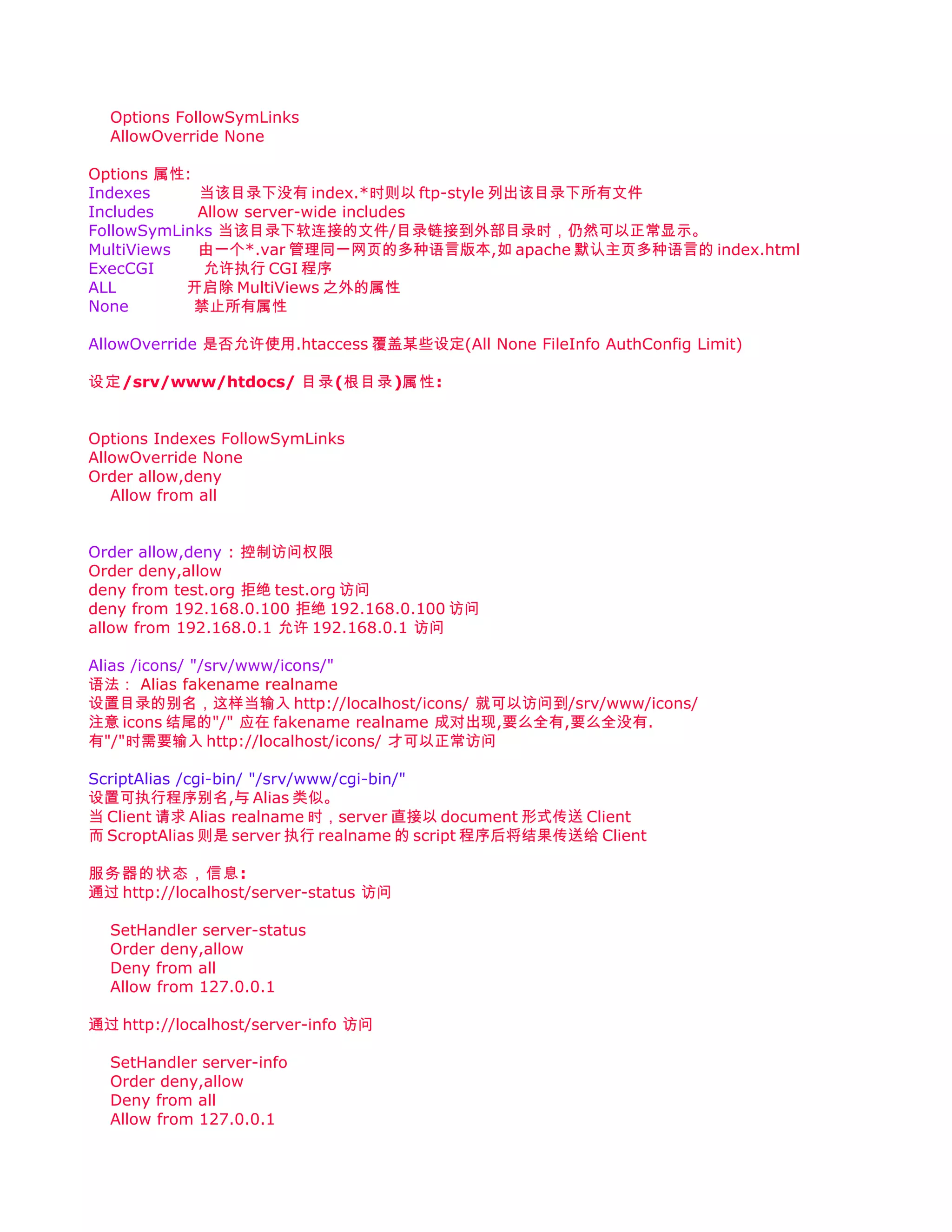 Options FollowSymLinks
  AllowOverride None

Options 属性:
Indexes     当该目录下没有 index.*时则以 ftp-style 列出该目录下所有文件
Includes    Allow server-wide includes
FollowSymLinks 当该目录下软连接的文件/目录链接到外部目录时，仍然可以正常显示。
MultiViews  由一个*.var 管理同一网页的多种语言版本,如 apache 默认主页多种语言的 index.html
ExecCGI      允许执行 CGI 程序
ALL        开启除 MultiViews 之外的属性
None        禁止所有属性

AllowOverride 是否允许使用.htaccess 覆盖某些设定(All None FileInfo AuthConfig Limit)

设定/srv/www/htdocs/ 目录(根目录)属性:


Options Indexes FollowSymLinks
AllowOverride None
Order allow,deny
   Allow from all


Order allow,deny : 控制访问权限
Order deny,allow
deny from test.org 拒绝 test.org 访问
deny from 192.168.0.100 拒绝 192.168.0.100 访问
allow from 192.168.0.1 允许 192.168.0.1 访问

Alias /icons/ "/srv/www/icons/"
语法： Alias fakename realname
设置目录的别名，这样当输入 http://localhost/icons/ 就可以访问到/srv/www/icons/
注意 icons 结尾的"/" 应在 fakename realname 成对出现,要么全有,要么全没有.
有"/"时需要输入 http://localhost/icons/ 才可以正常访问

ScriptAlias /cgi-bin/ "/srv/www/cgi-bin/"
设置可执行程序别名,与 Alias 类似。
当 Client 请求 Alias realname 时，server 直接以 document 形式传送 Client
而 ScroptAlias 则是 server 执行 realname 的 script 程序后将结果传送给 Client

服务器的状态，信息:
通过 http://localhost/server-status 访问

  SetHandler server-status
  Order deny,allow
  Deny from all
  Allow from 127.0.0.1

通过 http://localhost/server-info 访问

  SetHandler server-info
  Order deny,allow
  Deny from all
  Allow from 127.0.0.1
 