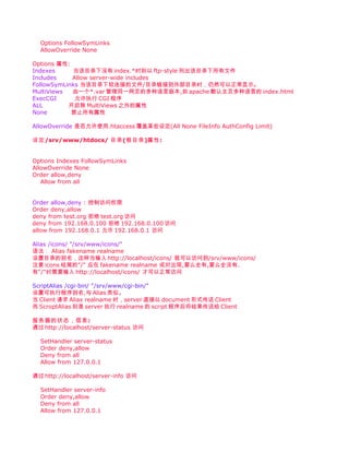 Options FollowSymLinks
  AllowOverride None

Options 属性:
Indexes     当该目录下没有 index.*时则以 ftp-style 列出该目录下所有文件
Includes    Allow server-wide includes
FollowSymLinks 当该目录下软连接的文件/目录链接到外部目录时，仍然可以正常显示。
MultiViews  由一个*.var 管理同一网页的多种语言版本,如 apache 默认主页多种语言的 index.html
ExecCGI      允许执行 CGI 程序
ALL        开启除 MultiViews 之外的属性
None        禁止所有属性

AllowOverride 是否允许使用.htaccess 覆盖某些设定(All None FileInfo AuthConfig Limit)

设定/srv/www/htdocs/ 目录(根目录)属性:


Options Indexes FollowSymLinks
AllowOverride None
Order allow,deny
   Allow from all


Order allow,deny : 控制访问权限
Order deny,allow
deny from test.org 拒绝 test.org 访问
deny from 192.168.0.100 拒绝 192.168.0.100 访问
allow from 192.168.0.1 允许 192.168.0.1 访问

Alias /icons/ "/srv/www/icons/"
语法： Alias fakename realname
设置目录的别名，这样当输入 http://localhost/icons/ 就可以访问到/srv/www/icons/
注意 icons 结尾的"/" 应在 fakename realname 成对出现,要么全有,要么全没有.
有"/"时需要输入 http://localhost/icons/ 才可以正常访问

ScriptAlias /cgi-bin/ "/srv/www/cgi-bin/"
设置可执行程序别名,与 Alias 类似。
当 Client 请求 Alias realname 时，server 直接以 document 形式传送 Client
而 ScroptAlias 则是 server 执行 realname 的 script 程序后将结果传送给 Client

服务器的状态，信息:
通过 http://localhost/server-status 访问

  SetHandler server-status
  Order deny,allow
  Deny from all
  Allow from 127.0.0.1

通过 http://localhost/server-info 访问

  SetHandler server-info
  Order deny,allow
  Deny from all
  Allow from 127.0.0.1
 