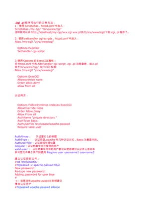 .cgi .pl 程序可执行的三种方法：
1：使用 ScriptAlias，httpd.conf 中加入：
ScriptAlias /my-cgi/ "/srv/www/cgi"
这样就可以以 http://localhost/my-cgi/xxx.cgi xxx.pl 执行/srv/www/cgi/下的.cgi,.pl 程序了。

2: 使用 sethandler cgi-scripts，httpd.conf 中加入：
Alias /my-cgi/ "/srv/www/cgi"

 Options ExecCGI
 Sethandler cgi-script


3:使用 Options 的 ExecCGI 属性 :
将 httpd.conf 中的 AddHandler cgi-script .cgi .pl 注释拿掉，加上.pl
给予/srv/www/cgi/ 执行 CGI 权限:
Alias /my-cgi/ "/srv/www/cgi"

 Options ExecCGI
 Allowoverride none
 Order allow,deny
 allow from all


认证网页：


 Options FollowSymlinks Indexes ExecCGI
 AllowOverride None
 Order Allow,Deny
 Allow From all
 AuthName "private directory "
 AuthType Basic
 AuthUserFile /etc/apace/apache.passwd
 Require valid-user


AuthNmae :      认证窗口上的标题
AuthType :     认证类型,apache 有几种认证方式，Basic 为最基本的。
AuthUserFIle : 认证密码存放位置
Require : 认证档案中允许使用的用户
valid-user : 认证档案中所有的用户都可以使用通过认证进入该目录
如只想允许某个用户则使用 Require user username1 username2

建立认证密码文件：
#cd /etc/apache/
#htpasswd -c apache.passwd blue
New password:
Re-type new password:
Adding password for user blue
#
-c : 如果没有 apache.passwd 则创建它
增加认证用户：
#htpasswd apache.passwd silence
 